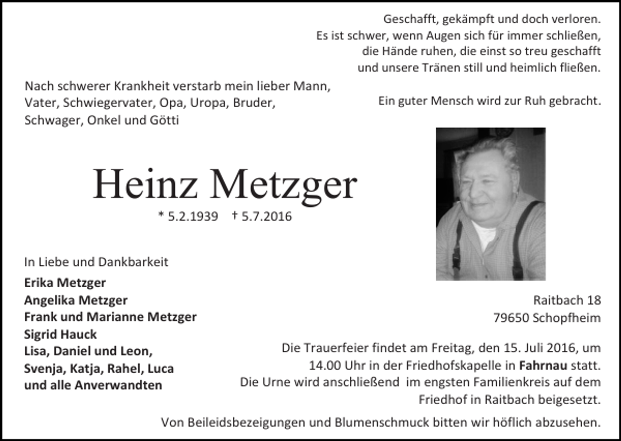 <p>Geschafft, gekämpft und doch verloren.<br />Es ist schwer, wenn Augen sich für immer schließen,<br />die Hände ruhen, die einst so treu geschafft<br />und unsere Tränen still und heimlich fließen.</p><p>Nach schwerer Krankheit verstarb mein lieber Mann,<br />Vater, Schwiegervater, Opa, Uropa, Bruder,<br />Schwager, Onkel und Götti</p><p>Ein guter Mensch wird zur Ruh gebracht.</p><p>Heinz Metzger<br />* 5.2.1939 † 5.7.2016<br />In Liebe und Dankbarkeit<br />Erika Metzger<br />Angelika Metzger<br />Frank und Marianne Metzger<br />Sigrid Hauck<br />Lisa, Daniel und Leon,<br />Svenja, Katja, Rahel, Luca<br />und alle Anverwandten</p><p>Raitbach 18<br />79650 Schopfheim<br />Die Trauerfeier findet am Freitag, den 15. Juli 2016, um<br />14.00 Uhr in der Friedhofskapelle in Fahrnau statt.<br />Die Urne wird anschließend im engsten Familienkreis auf dem<br />Friedhof in Raitbach beigesetzt.</p><p>Von Beileidsbezeigungen und Blumenschmuck bitten wir höflich abzusehen.</p>