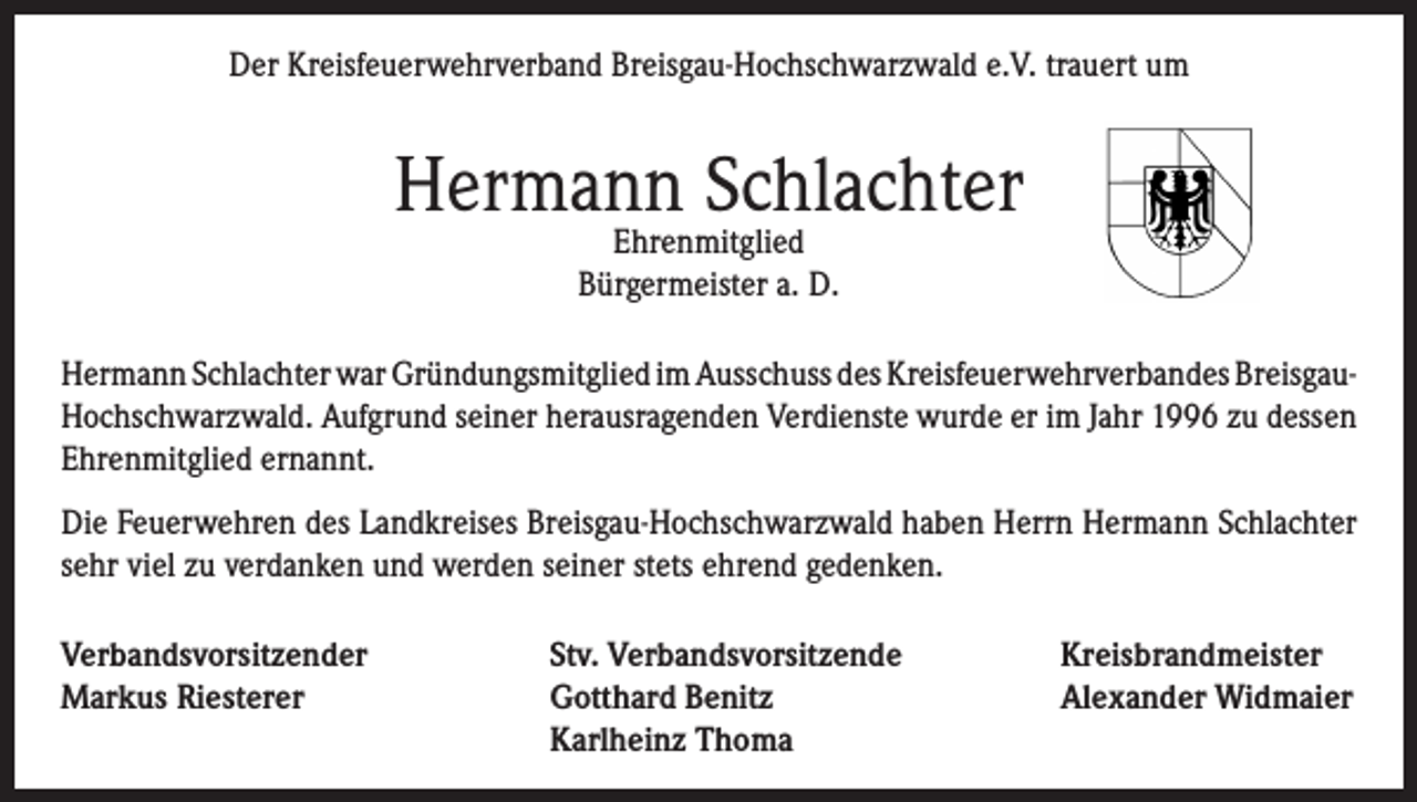 <p>Der Kreisfeuerwehrverband Breisgau-Hochschwarzwald e.V. trauert um</p><p>Hermann Schlachter<br />Ehrenmitglied<br />Bürgermeister a. D.</p><p>Hermann Schlachter war Gründungsmitglied im Ausschuss des Kreisfeuerwehrverbandes BreisgauHochschwarzwald. Aufgrund seiner herausragenden Verdienste wurde er im Jahr 1996 zu dessen<br />Ehrenmitglied ernannt.<br />Die Feuerwehren des Landkreises Breisgau-Hochschwarzwald haben Herrn Hermann Schlachter<br />sehr viel zu verdanken und werden seiner stets ehrend gedenken.<br />Verbandsvorsitzender<br />Markus Riesterer</p><p>Stv. Verbandsvorsitzende<br />Gotthard Benitz<br />Karlheinz Thoma</p><p>Kreisbrandmeister<br />Alexander Widmaier</p>