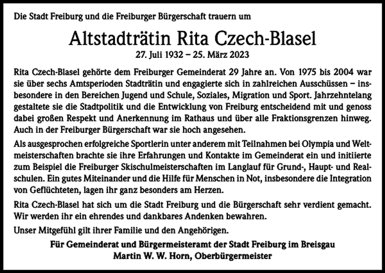 <p>Die Stadt Freiburg und die Freiburger Bürgerschaft trauern um</p><p>Altstadträtin Rita Czech-Blasel<br />27. Juli 1932 – 25. März 2023</p><p>Rita Czech-Blasel gehörte dem Freiburger Gemeinderat 29 Jahre an. Von 1975 bis 2004 war<br />sie über sechs Amtsperioden Stadträtin und engagierte sich in zahlreichen Ausschüssen – insbesondere in den Bereichen Jugend und Schule, Soziales, Migration und Sport. Jahrzehntelang<br />gestaltete sie die Stadtpolitik und die Entwicklung von Freiburg entscheidend mit und genoss<br />dabei großen Respekt und Anerkennung im Rathaus und über alle Fraktionsgrenzen hinweg.<br />Auch in der Freiburger Bürgerschaft war sie hoch angesehen.<br />Als ausgesprochen erfolgreiche Sportlerin unter anderem mit Teilnahmen bei Olympia und Weltmeisterschaften brachte sie ihre Erfahrungen und Kontakte im Gemeinderat ein und initiierte<br />zum Beispiel die Freiburger Skischulmeisterschaften im Langlauf für Grund-, Haupt- und Realschulen. Ein gutes Miteinander und die Hilfe für Menschen in Not, insbesondere die Integration<br />von Geflüchteten, lagen ihr ganz besonders am Herzen.<br />Rita Czech-Blasel hat sich um die Stadt Freiburg und die Bürgerschaft sehr verdient gemacht.<br />Wir werden ihr ein ehrendes und dankbares Andenken bewahren.<br />Unser Mitgefühl gilt ihrer Familie und den Angehörigen.<br />Für Gemeinderat und Bürgermeisteramt der Stadt Freiburg im Breisgau<br />Martin W. W. Horn, Oberbürgermeister</p>