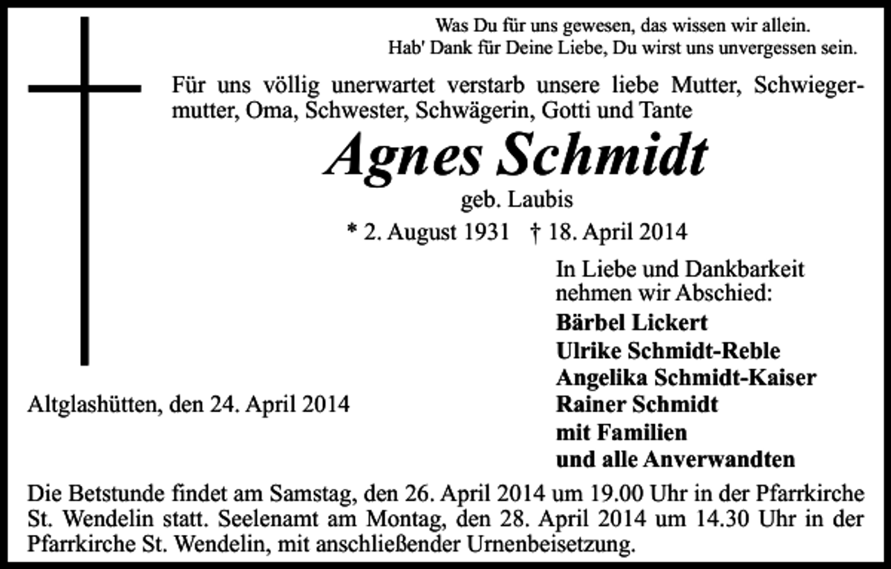 <p>Was Du für uns gewesen, das wissen wir allein.<br />Hab' Dank für Deine Liebe, Du wirst uns unvergessen sein.</p><p>Für uns völlig unerwartet verstarb unsere liebe Mutter, Schwiegermutter, Oma, Schwester, Schwägerin, Gotti und Tante</p><p>Agnes Schmidt</p><p>geb. Laubis<br />* 2. August 1931 † 18. April 2014<br />In Liebe und Dankbarkeit<br />nehmen wir Abschied:<br />Bärbel Lickert<br />Ulrike Schmidt-Reble<br />Angelika Schmidt-Kaiser<br />Altglashütten, den 24. April 2014<br />Rainer Schmidt<br />mit Familien<br />und alle Anverwandten<br />Die Betstunde findet am Samstag, den 26. April 2014 um 19.00 Uhr in der Pfarrkirche<br />St. Wendelin statt. Seelenamt am Montag, den 28. April 2014 um 14.30 Uhr in der<br />Pfarrkirche St. Wendelin, mit anschließender Urnenbeisetzung.</p>