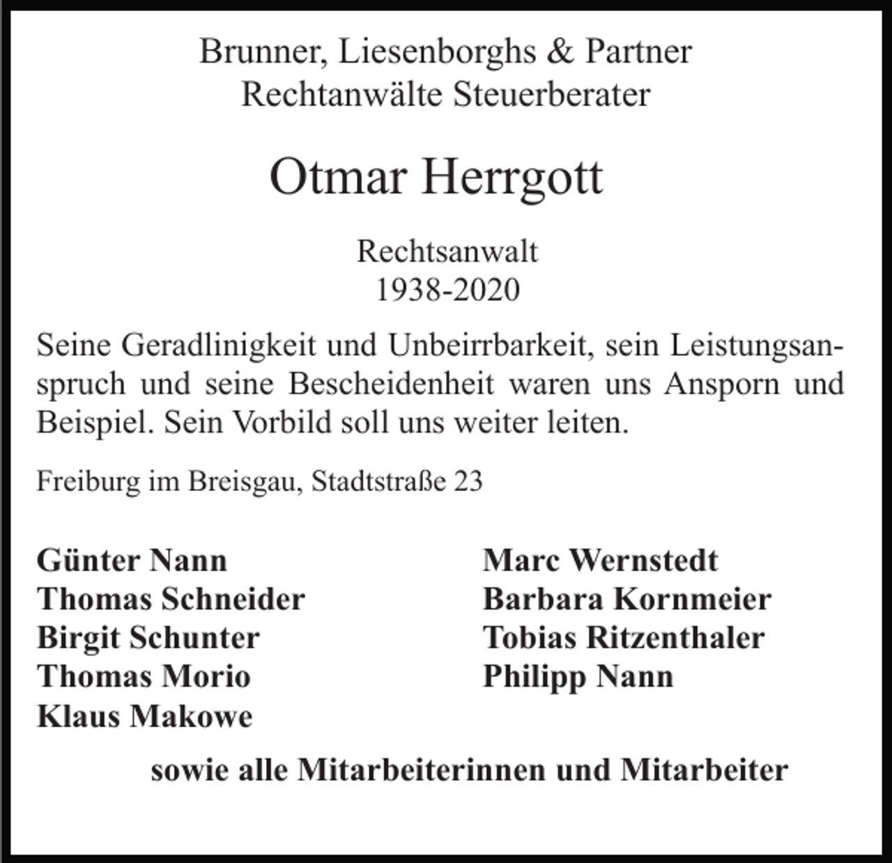 <p>Brunner, Liesenborghs &amp; Partner<br />Rechtanwälte Steuerberater</p><p>Otmar Herrgott<br />Rechtsanwalt<br />1938-2020<br />Seine Geradlinigkeit und Unbeirrbarkeit, sein Leistungsanspruch und seine Bescheidenheit waren uns Ansporn und<br />Beispiel. Sein Vorbild soll uns weiter leiten.<br />Freiburg im Breisgau, Stadtstraße 23</p><p>Günter Nann<br />Thomas Schneider<br />Birgit Schunter<br />Thomas Morio<br />Klaus Makowe</p><p>Marc Wernstedt<br />Barbara Kornmeier<br />Tobias Ritzenthaler<br />Philipp Nann</p><p>sowie alle Mitarbeiterinnen und Mitarbeiter</p>