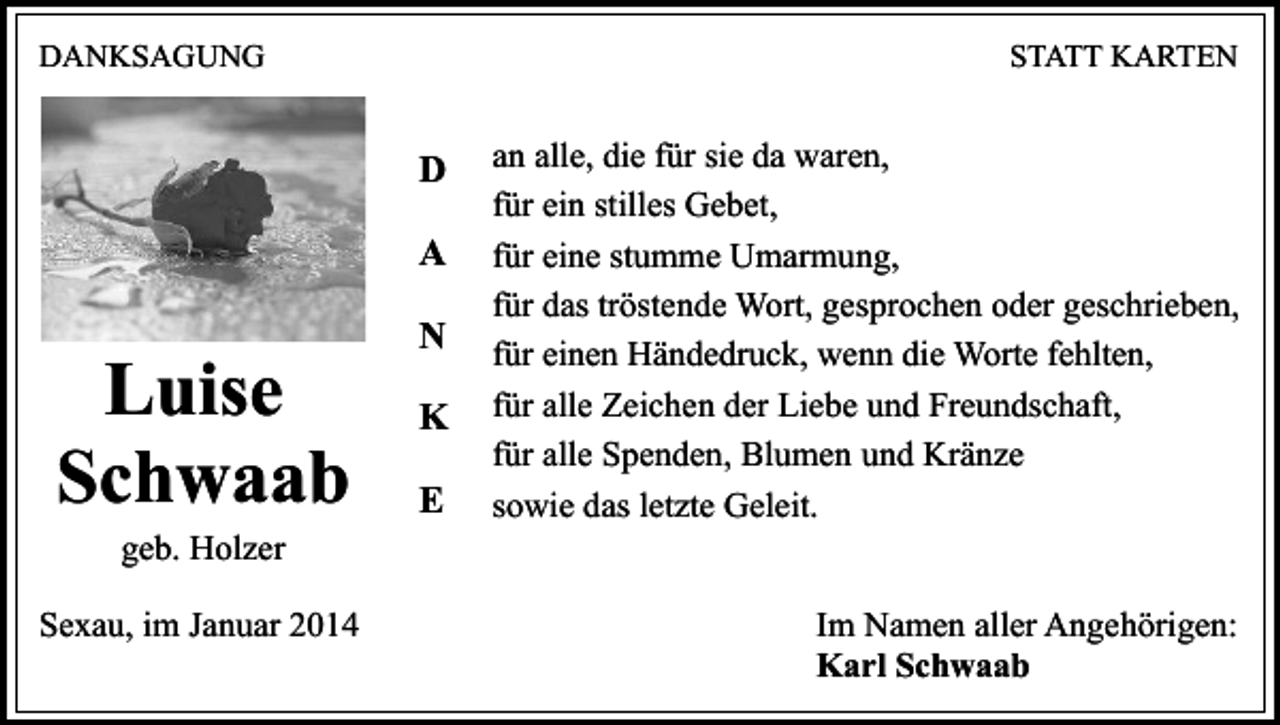<p>DANKSAGUNG</p><p>STATT KARTEN</p><p>D<br />A</p><p>Luise<br />Schwaab<br />geb. Holzer</p><p>Sexau, im Januar 2014</p><p>N<br />K<br />E</p><p>an alle, die für sie da waren,<br />für ein stilles Gebet,<br />für eine stumme Umarmung,<br />für das tröstende Wort, gesprochen oder geschrieben,<br />für einen Händedruck, wenn die Worte fehlten,<br />für alle Zeichen der Liebe und Freundschaft,<br />für alle Spenden, Blumen und Kränze<br />sowie das letzte Geleit.<br />Im Namen aller Angehörigen:<br />Karl Schwaab</p>