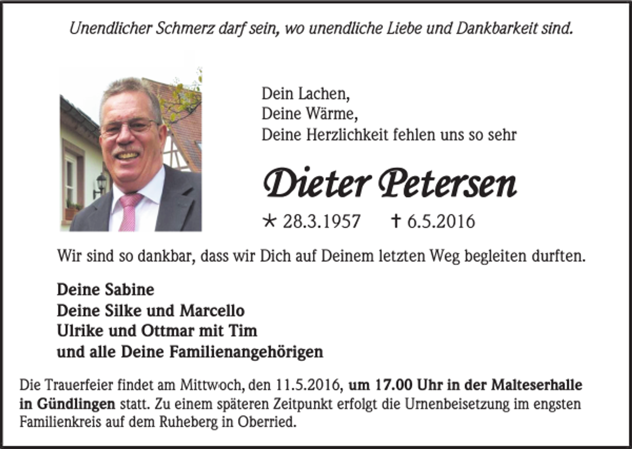 <p>Unendlicher Schmerz darf sein, wo unendliche Liebe und Dankbarkeit sind.</p><p>Dein Lachen,<br />Deine Wärme,<br />Deine Herzlichkeit fehlen uns so sehr</p><p>(J)ieter (l'etersen<br />* 28.3.1957 t 6.5.2016<br />Wir sind so dankbar, dass wir Dich auf Deinem letzten Weg begleiten durften.<br />Deine Sabine<br />Deine Silke und Marcello<br />Ulrike und Ottmar mit Tim<br />und alle Deine Familienangehörigen<br />Die Trauerfeier findet am Mittwoch, den 11.5.2016, um 17.00 Uhr in der Malteserhalle<br />in Gündlingen statt. Zu einem späteren Zeitpunkt erfolgt die Urnenbeisetzung im engsten<br />Familienkreis auf dem Ruheberg in Oberried.</p>