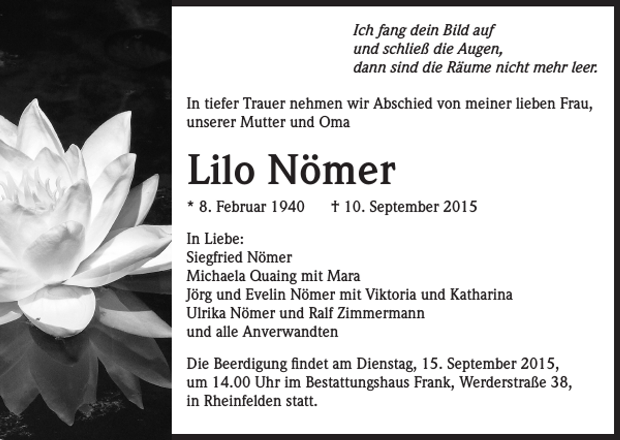 <p>Ich fang dein Bild auf<br />und schließ die Augen,<br />dann sind die Räume nicht mehr leer.<br />In tiefer Trauer nehmen wir Abschied von meiner lieben Frau,<br />unserer Mutter und Oma</p><p>Lilo Nömer<br />* 8. Februar 1940</p><p>† 10. September 2015</p><p>In Liebe:<br />Siegfried Nömer<br />Michaela Quaing mit Mara<br />Jörg und Evelin Nömer mit Viktoria und Katharina<br />Ulrika Nömer und Ralf Zimmermann<br />und alle Anverwandten<br />Die Beerdigung findet am Dienstag, 15. September 2015,<br />um 14.00 Uhr im Bestattungshaus Frank, Werderstraße 38,<br />in Rheinfelden statt.</p>
