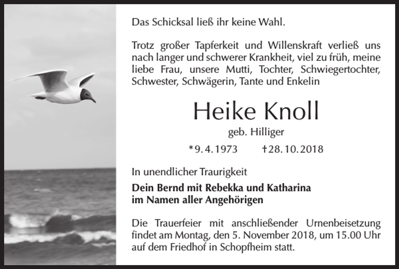 <p>Das Schicksal ließ ihr keine Wahl.<br />Trotz großer Tapferkeit und Willenskraft verließ uns<br />nach langer und schwerer Krankheit, viel zu früh, meine<br />liebe Frau, unsere Mutti, Tochter, Schwiegertochter,<br />Schwester, Schwägerin, Tante und Enkelin</p><p>Heike Knoll<br />geb. Hilliger</p><p>* 9. 4. 1973 † 28. 10. 2018<br />In unendlicher Traurigkeit<br />Dein Bernd mit Rebekka und Katharina<br />im Namen aller Angehörigen<br />Die Trauerfeier mit anschließender Urnenbeisetzung<br />­findet am Montag, den 5. November 2018, um 15.00 Uhr<br />auf dem Friedhof in Schopfheim statt.</p>