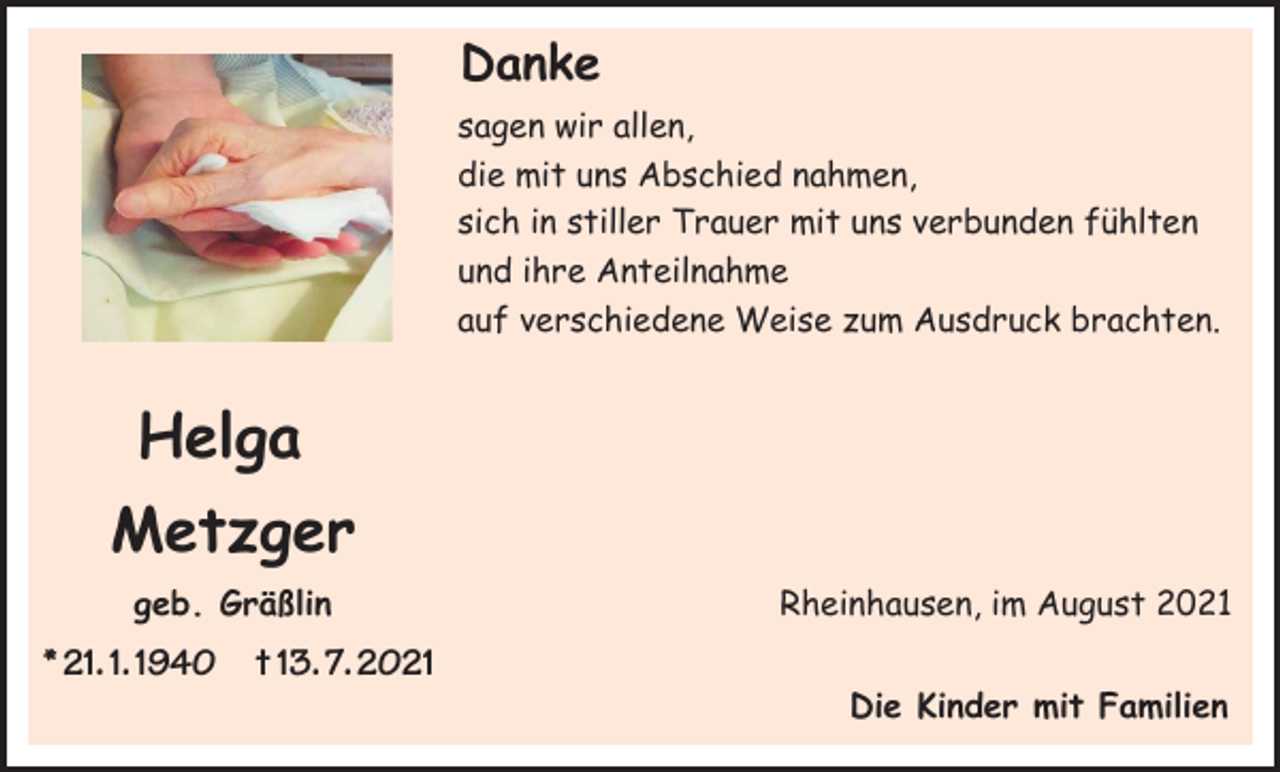 <p>Danke<br />Danke<br />sagen<br />wir allen,<br />die<br />mitwir<br />unsallen,<br />Abschied nahmen,<br />sagen<br />sichmit<br />in stiller<br />Trauer mit<br />uns verbunden fühlten<br />die<br />uns Abschied<br />nahmen,<br />und ihre<br />Anteilnahme<br />sich<br />in stiller<br />Trauer mit uns verbunden fühlten<br />auf<br />verschiedene<br />Weise zum Ausdruck brachten.<br />und ihre Anteilnahme<br />auf verschiedene Weise zum Ausdruck brachten.</p><p>Helga<br />Helga<br />Metzger<br />Metzger<br />geb. Gräßlin</p><p>Rheinhausen, im August 2021</p><p>geb. Gräßlin<br />* 21.01.1940<br />+ 13.07.2021</p><p>Rheinhausen, im August 2021</p><p>** 21. 1. 1940<br />21.01.1940 + † 13. 7. 2023.07.2021</p><p>Die Kinder mit Familien<br />Die Kinder mit Familien</p>