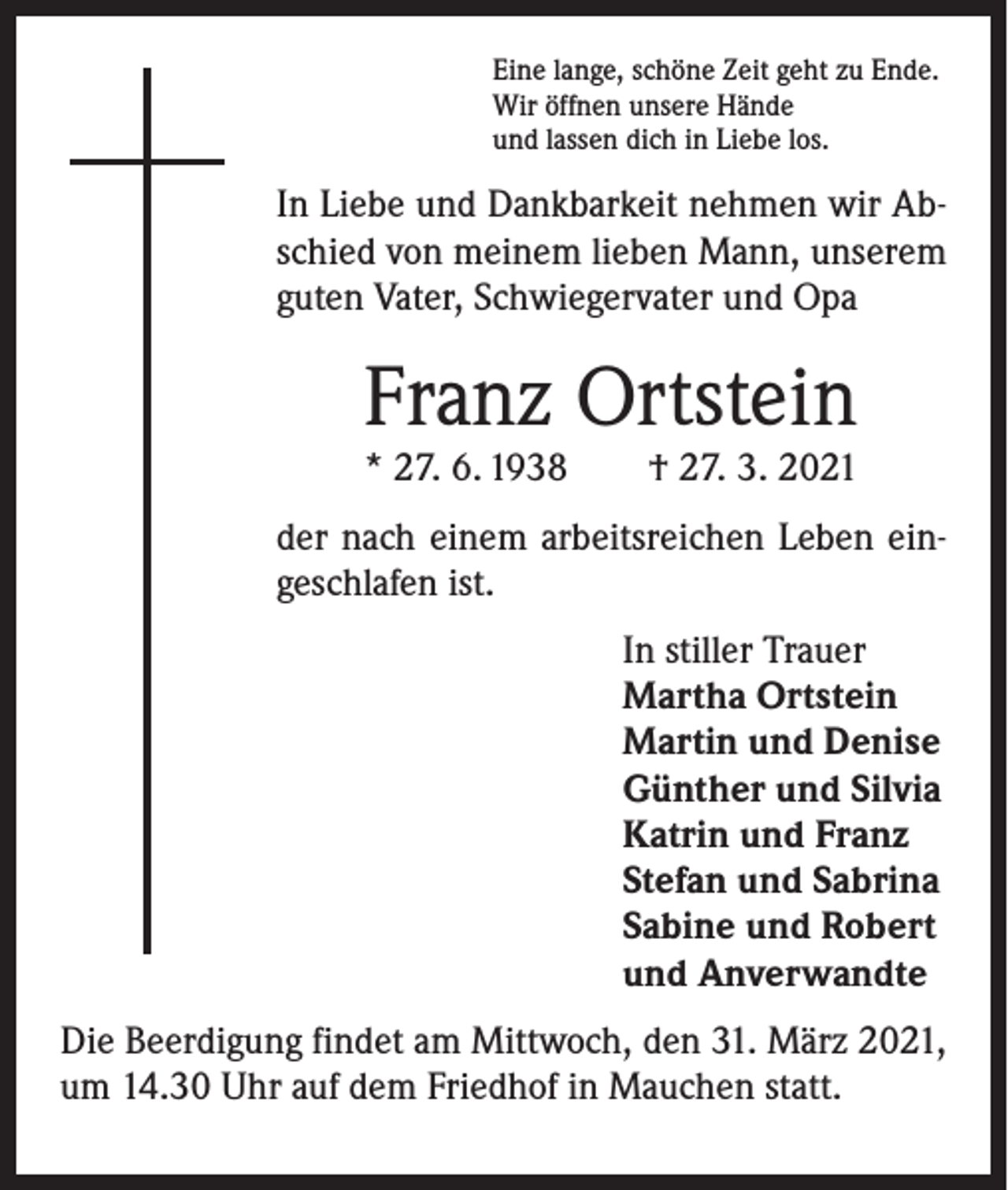 <p>Eine lange, schöne Zeit geht zu Ende.<br />Wir öffnen unsere Hände<br />und lassen dich in Liebe los.</p><p>In Liebe und Dankbarkeit nehmen wir Abschied von meinem lieben Mann, unserem<br />guten Vater, Schwiegervater und Opa</p><p>Franz Ortstein</p><p>* 27. 6. 1938 † 27. 3. 2021<br />der nach einem arbeitsreichen Leben eingeschlafen ist.<br />In stiller Trauer<br />Martha Ortstein<br />Martin und Denise<br />Günther und Silvia<br />Katrin und Franz<br />Stefan und Sabrina<br />Sabine und Robert<br />und Anverwandte<br />Die Beerdigung findet am Mittwoch, den 31. März 2021,<br />um 14.30 Uhr auf dem Friedhof in Mauchen statt.</p>