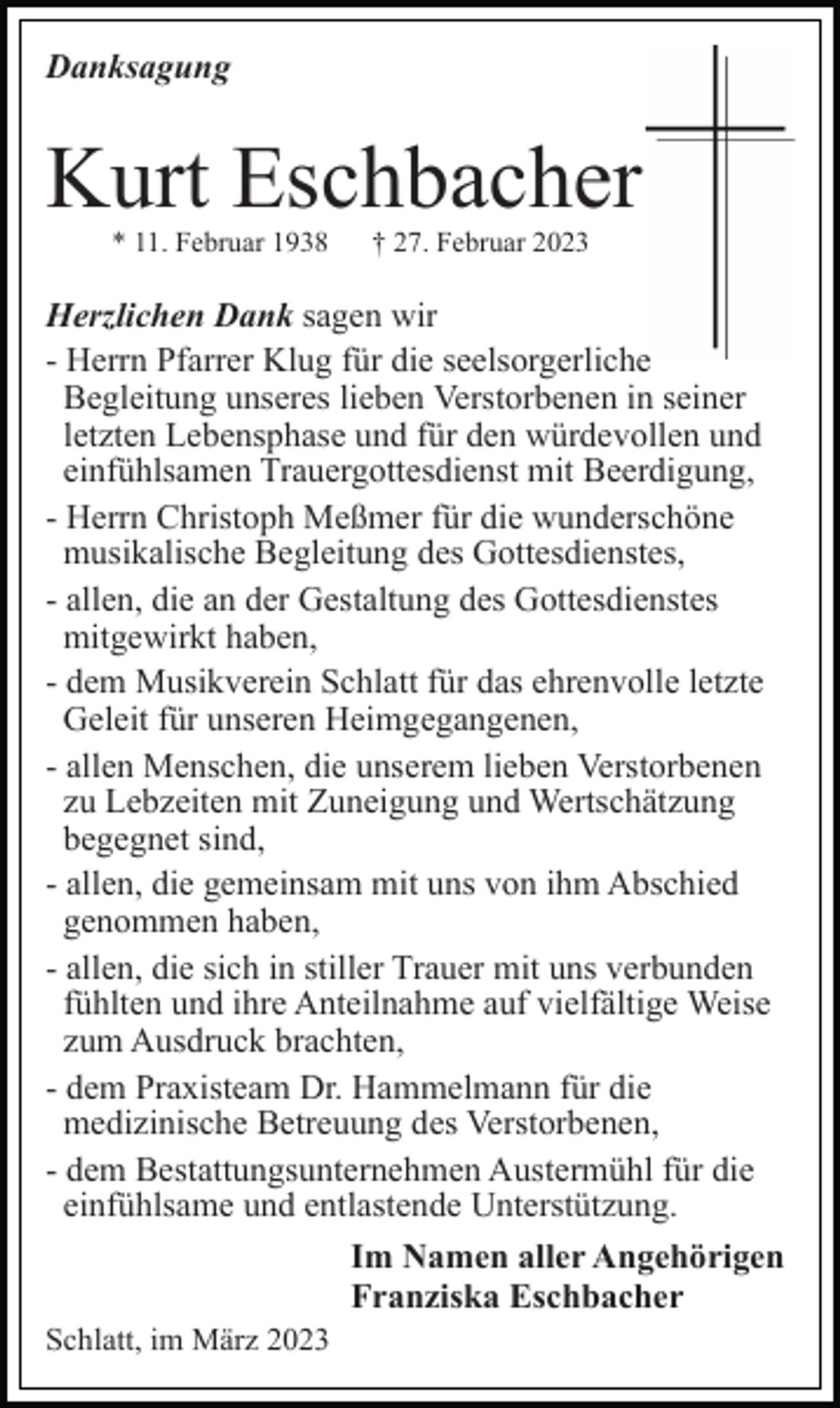 <p>Danksagung</p><p>Kurt Eschbacher<br />* 11. Februar 1938</p><p>† 27. Februar 2023</p><p>Herzlichen Dank sagen wir<br />- Herrn Pfarrer Klug für die seelsorgerliche<br />Begleitung unseres lieben Verstorbenen in seiner<br />letzten Lebensphase und für den würdevollen und<br />einfühlsamen Trauergottesdienst mit Beerdigung,<br />- Herrn Christoph Meßmer für die wunderschöne<br />musikalische Begleitung des Gottesdienstes,<br />- allen, die an der Gestaltung des Gottesdienstes<br />mitgewirkt haben,<br />- dem Musikverein Schlatt für das ehrenvolle letzte<br />Geleit für unseren Heimgegangenen,<br />- allen Menschen, die unserem lieben Verstorbenen<br />zu Lebzeiten mit Zuneigung und Wertschätzung<br />begegnet sind,<br />- allen, die gemeinsam mit uns von ihm Abschied<br />genommen haben,<br />- allen, die sich in stiller Trauer mit uns verbunden<br />fühlten und ihre Anteilnahme auf vielfältige Weise<br />zum Ausdruck brachten,<br />- dem Praxisteam Dr. Hammelmann für die<br />medizinische Betreuung des Verstorbenen,<br />- dem Bestattungsunternehmen Austermühl für die<br />einfühlsame und entlastende Unterstützung.<br />Im Namen aller Angehörigen<br />Franziska Eschbacher<br />Schlatt, im März 2023</p>