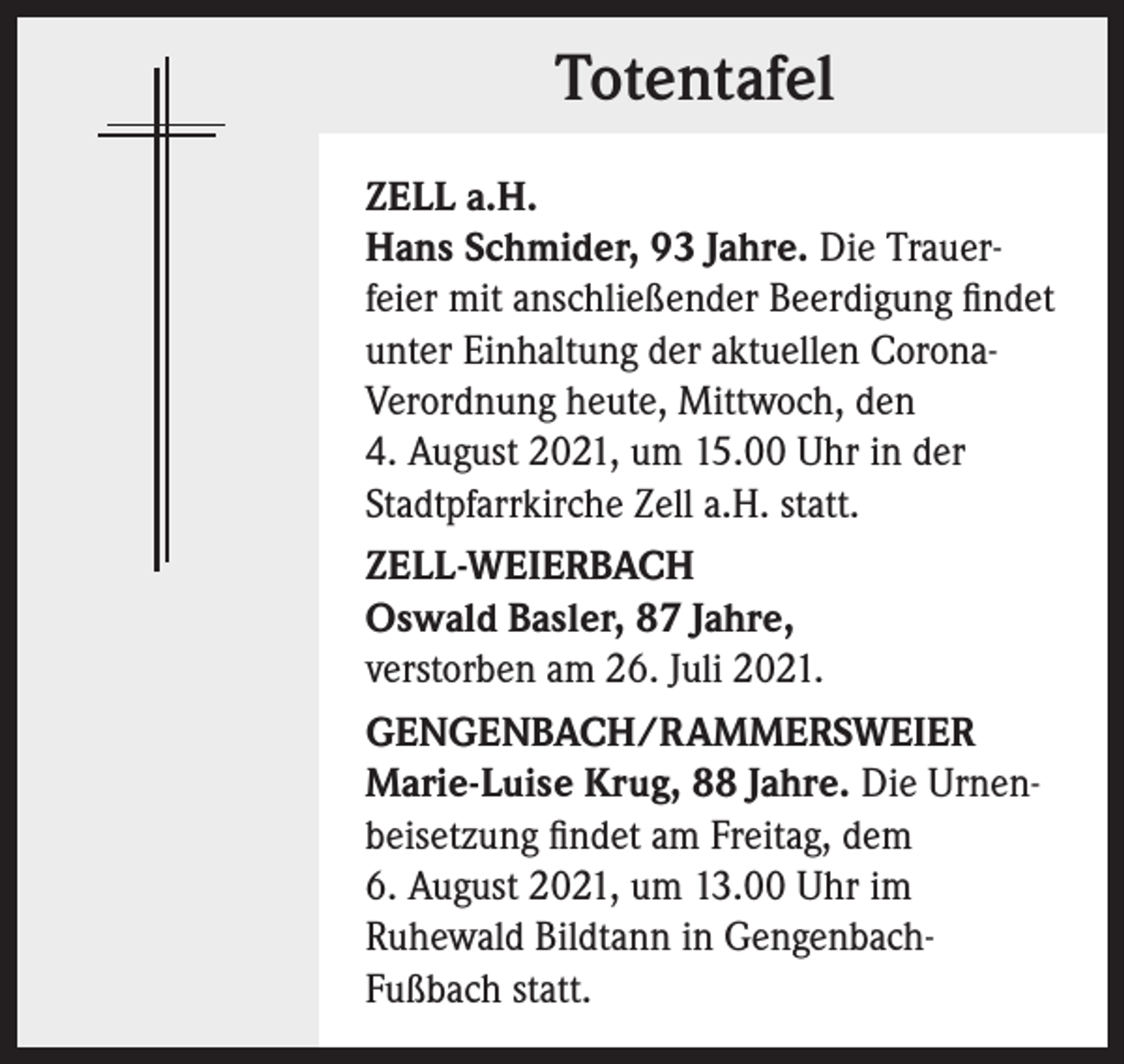 <p>Totentafel<br />ZELL a.H.<br />Hans Schmider, 93 Jahre. Die Trauerfeier mit anschließender Beerdigung findet<br />unter Einhaltung der aktuellen CoronaVerordnung heute, Mittwoch, den<br />4. August 2021, um 15.00 Uhr in der<br />Stadtpfarrkirche Zell a.H. statt.<br />ZELL-WEIERBACH<br />Oswald Basler, 87 Jahre,<br />verstorben am 26. Juli 2021.<br />GENGENBACH/RAMMERSWEIER<br />Marie-Luise Krug, 88 Jahre. Die Urnenbeisetzung findet am Freitag, dem<br />6. August 2021, um 13.00 Uhr im<br />Ruhewald Bildtann in GengenbachFußbach statt.</p>