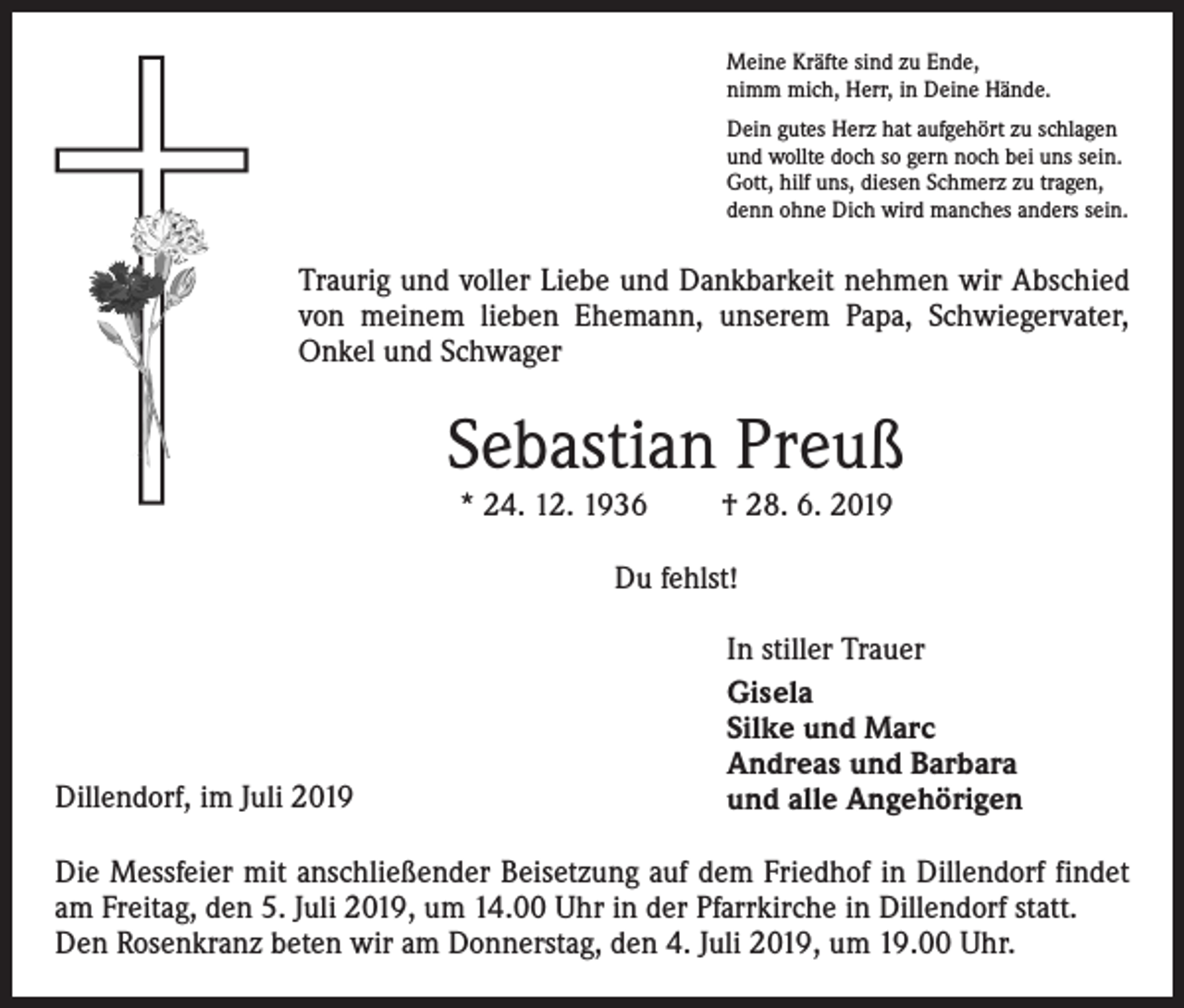 <p>Meine Kräfte sind zu Ende,<br />nimm mich, Herr, in Deine Hände.<br />Dein gutes Herz hat aufgehört zu schlagen<br />und wollte doch so gern noch bei uns sein.<br />Gott, hilf uns, diesen Schmerz zu tragen,<br />denn ohne Dich wird manches anders sein.</p><p>Traurig und voller Liebe und Dankbarkeit nehmen wir Abschied<br />von meinem lieben Ehemann, unserem Papa, Schwiegervater,<br />Onkel und Schwager</p><p>Sebastian Preuß<br />* 24. 12. 1936</p><p>† 28. 6. 2019</p><p>Du fehlst!</p><p>Dillendorf, im Juli 2019</p><p>In stiller Trauer<br />Gisela<br />Silke und Marc<br />Andreas und Barbara<br />und alle Angehörigen</p><p>Die Messfeier mit anschließender Beisetzung auf dem Friedhof in Dillendorf findet<br />am Freitag, den 5. Juli 2019, um 14.00 Uhr in der Pfarrkirche in Dillendorf statt.<br />Den Rosenkranz beten wir am Donnerstag, den 4. Juli 2019, um 19.00 Uhr.</p>