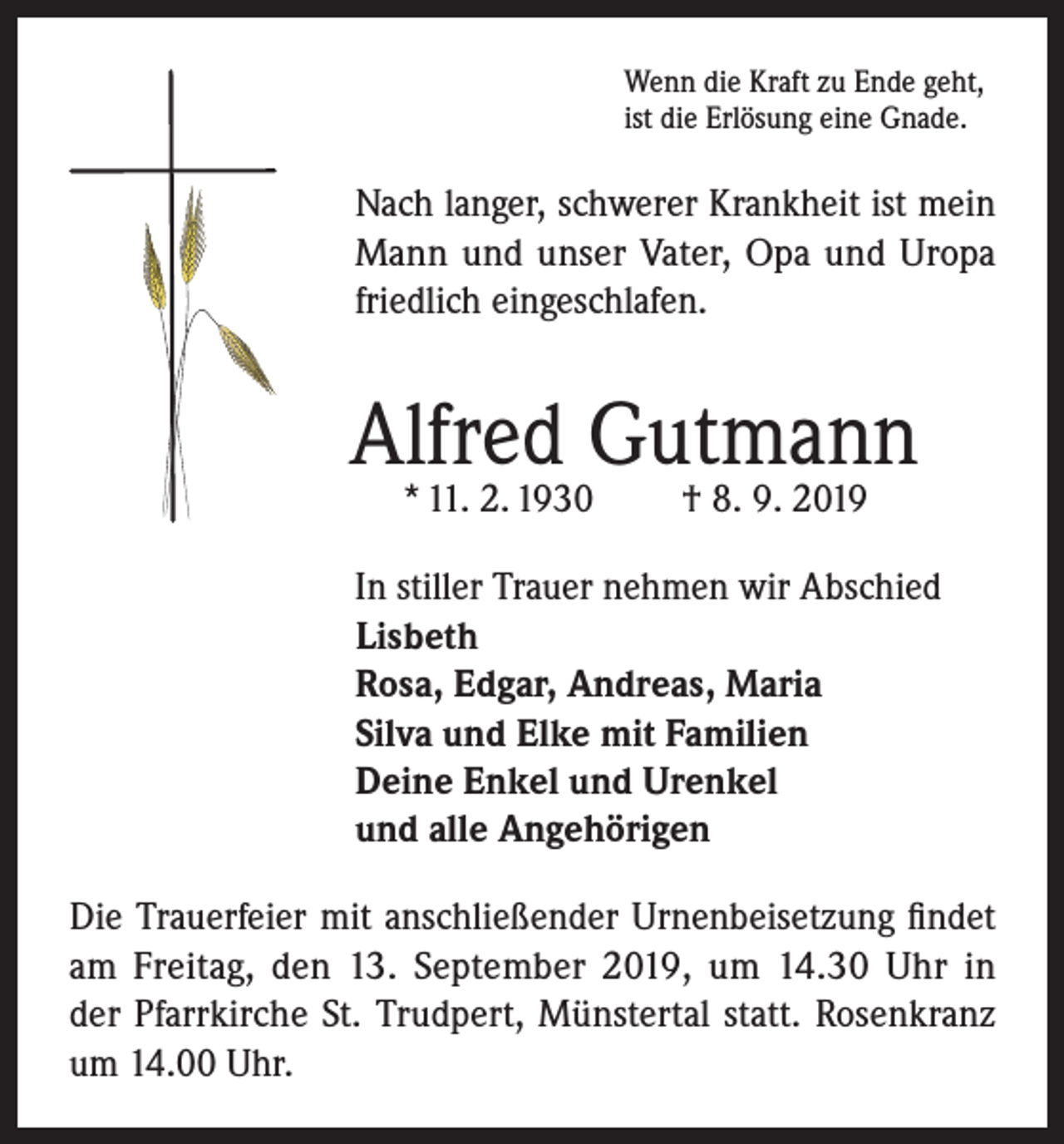 <p>Wenn die Kraft zu Ende geht,<br />ist die Erlösung eine Gnade.</p><p>Nach langer, schwerer Krankheit ist mein<br />Mann und unser Vater, Opa und Uropa<br />friedlich eingeschlafen.</p><p>Alfred Gutmann<br />* 11. 2. 1930</p><p>† 8. 9. 2019</p><p>In stiller Trauer nehmen wir Abschied<br />Lisbeth<br />Rosa, Edgar, Andreas, Maria<br />Silva und Elke mit Familien<br />Deine Enkel und Urenkel<br />und alle Angehörigen<br />Die Trauerfeier mit anschließender Urnenbeisetzung findet<br />am Freitag, den 13. September 2019, um 14.30 Uhr in<br />der Pfarrkirche St. Trudpert, Münstertal statt. Rosenkranz<br />um 14.00 Uhr.</p>
