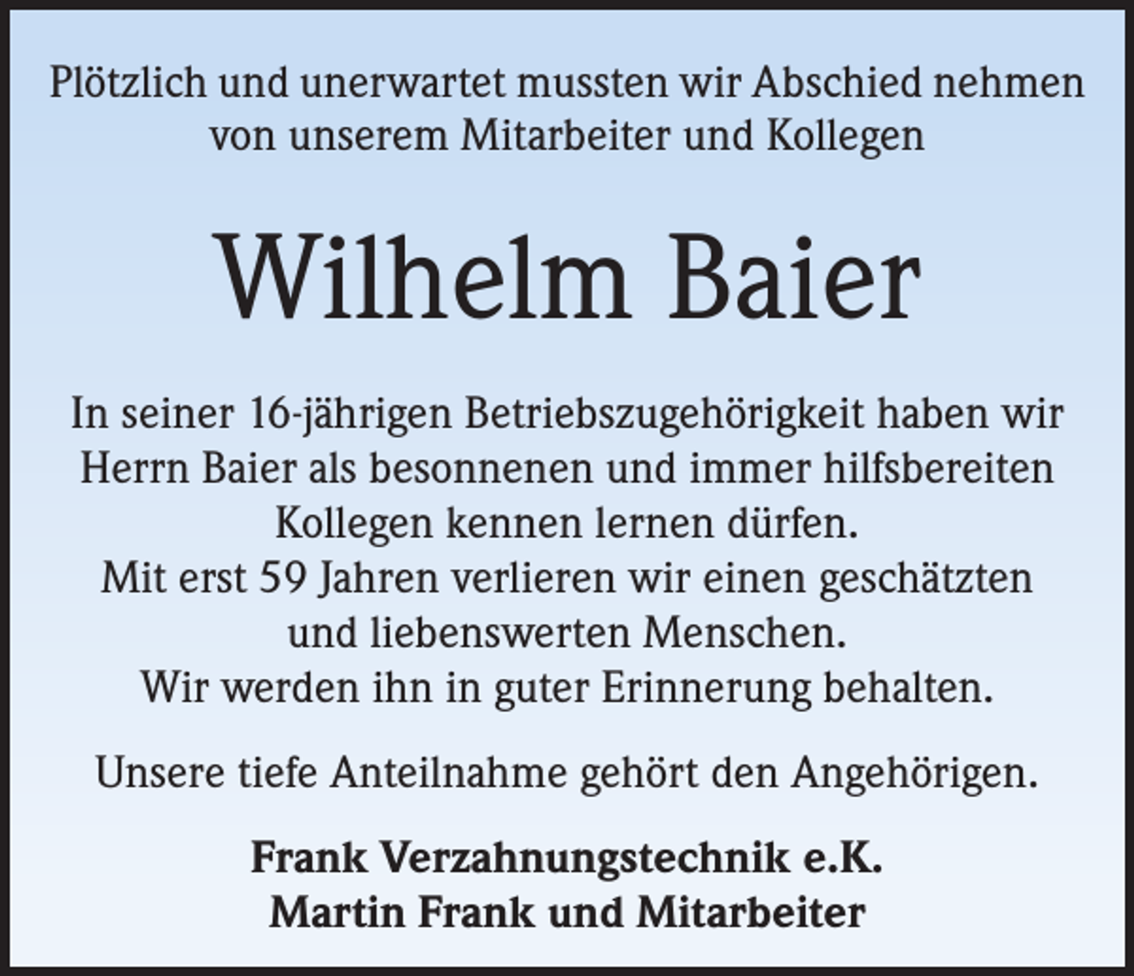<p>Plötzlich und unerwartet mussten wir Abschied nehmen<br />von unserem Mitarbeiter und Kollegen</p><p>Wilhelm Baier<br />In seiner 16-jährigen Betriebszugehörigkeit haben wir<br />Herrn Baier als besonnenen und immer hilfsbereiten<br />Kollegen kennen lernen dürfen.<br />Mit erst 59 Jahren verlieren wir einen geschätzten<br />und liebenswerten Menschen.<br />Wir werden ihn in guter Erinnerung behalten.<br />Unsere tiefe Anteilnahme gehört den Angehörigen.<br />Frank Verzahnungstechnik e.K.<br />Martin Frank und Mitarbeiter</p>