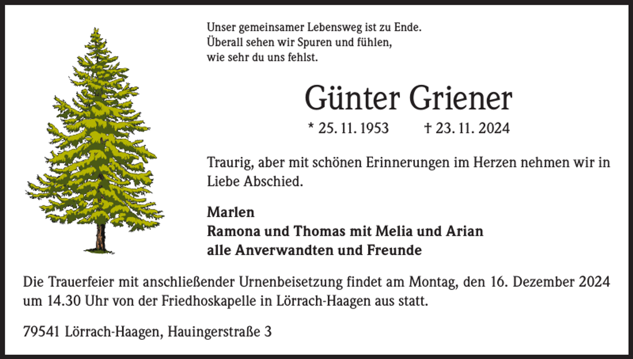 <p>Unser gemeinsamer Lebensweg ist zu Ende.<br />Überall sehen wir Spuren und fühlen,<br />wie sehr du uns fehlst.</p><p>Günter Griener<br />* 25. 11. 1953</p><p>† 23. 11. 2024</p><p>Traurig, aber mit schönen Erinnerungen im Herzen nehmen wir in<br />Liebe Abschied.<br />Marlen<br />Ramona und Thomas mit Melia und Arian<br />alle Anverwandten und Freunde<br />Die Trauerfeier mit anschließender Urnenbeisetzung findet am Montag, den 16. Dezember 2024<br />um 14.30 Uhr von der Friedhoskapelle in Lörrach-Haagen aus statt.<br />79541 Lörrach-Haagen, Hauingerstraße 3</p>