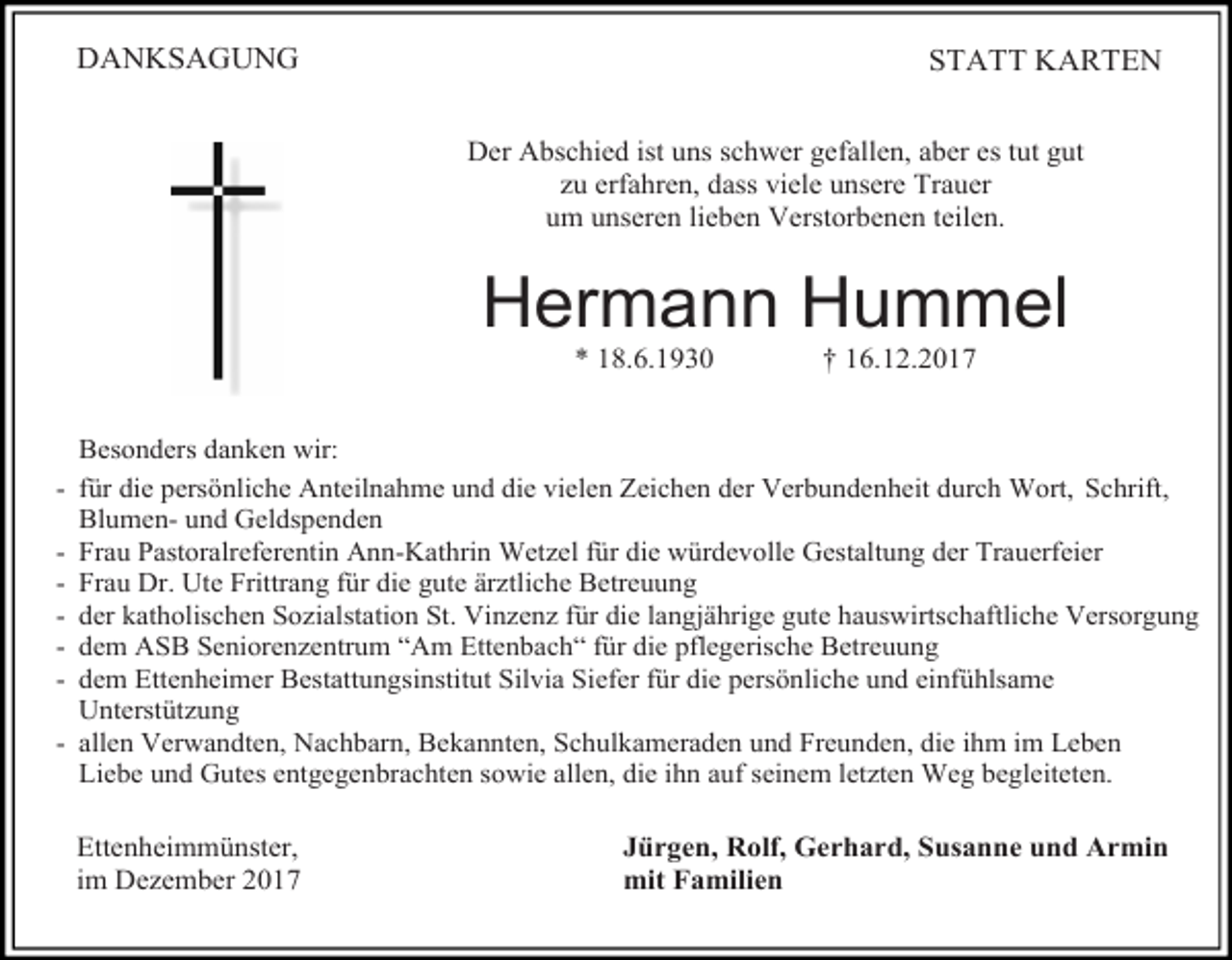 <p>DANKSAGUNG</p><p>STATT KARTEN<br />Der Abschied ist uns schwer gefallen, aber es tut gut<br />zu erfahren, dass viele unsere Trauer<br />um unseren lieben Verstorbenen teilen.</p><p>Hermann Hummel<br />* 18.6.1930</p><p>† 16.12.2017</p><p>Besonders danken wir:<br />- für die persönliche Anteilnahme und die vielen Zeichen der Verbundenheit durch Wort, Schrift,<br />Blumen- und Geldspenden<br />- Frau Pastoralreferentin Ann-Kathrin Wetzel für die würdevolle Gestaltung der Trauerfeier<br />- Frau Dr. Ute Frittrang für die gute ärztliche Betreuung<br />- der katholischen Sozialstation St. Vinzenz für die langjährige gute hauswirtschaftliche Versorgung<br />- dem ASB Seniorenzentrum “Am Ettenbach“ für die pflegerische Betreuung<br />- dem Ettenheimer Bestattungsinstitut Silvia Siefer für die persönliche und einfühlsame<br />Unterstützung<br />- allen Verwandten, Nachbarn, Bekannten, Schulkameraden und Freunden, die ihm im Leben<br />Liebe und Gutes entgegenbrachten sowie allen, die ihn auf seinem letzten Weg begleiteten.</p><p>Ettenheimmünster,<br />im Dezember 2017</p><p>Jürgen, Rolf, Gerhard, Susanne und Armin<br />mit Familien</p>