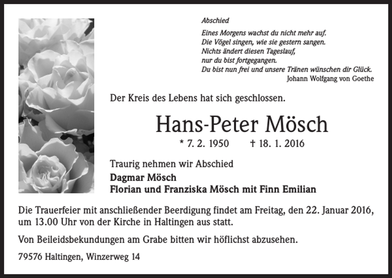 <p>Abschied<br />Eines Morgens wachst du nicht mehr auf.<br />Die Vögel singen, wie sie gestern sangen.<br />Nichts ändert diesen Tageslauf,<br />nur du bist fortgegangen.<br />Du bist nun frei und unsere Tränen wünschen dir Glück.</p><p>Johann Wolfgang von Goethe</p><p>Der Kreis des Lebens hat sich geschlossen.</p><p>Hans-Peter Mösch<br />* 7. 2. 1950 † 18. 1. 2016</p><p>Traurig nehmen wir Abschied<br />Dagmar Mösch<br />Florian und Franziska Mösch mit Finn Emilian<br />Die Trauerfeier mit anschließender Beerdigung findet am Freitag, den 22. Januar 2016,<br />um 13.00 Uhr von der Kirche in Haltingen aus statt.<br />Von Beileidsbekundungen am Grabe bitten wir höflichst abzusehen.<br />79576 Haltingen, Winzerweg 14</p>