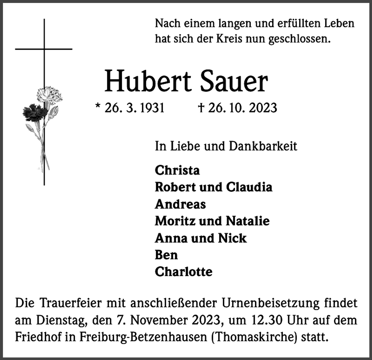 <p>Nach einem langen und erfüllten Leben<br />hat sich der Kreis nun geschlossen.</p><p>Hubert Sauer<br />* 26. 3. 1931</p><p>† 26. 10. 2023</p><p>In Liebe und Dankbarkeit<br />Christa<br />Robert und Claudia<br />Andreas<br />Moritz und Natalie<br />Anna und Nick<br />Ben<br />Charlotte<br />Die Trauerfeier mit anschließender Urnenbeisetzung findet<br />am Dienstag, den 7. November 2023, um 12.30 Uhr auf dem<br />Friedhof in Freiburg-Betzenhausen (Thomaskirche) statt.</p>
