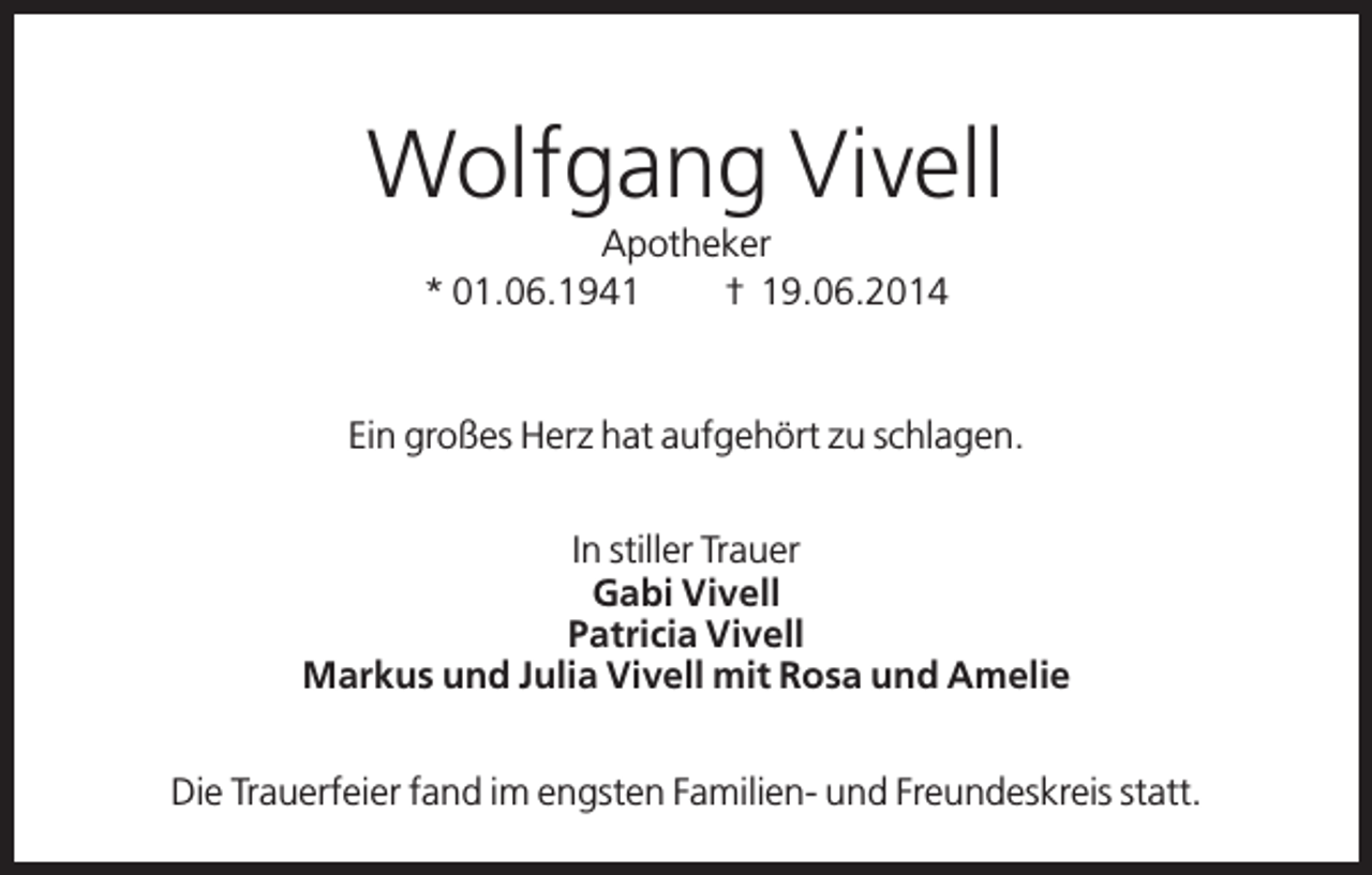 <p>Wolfgang Vivell<br />Apotheker<br />* 01.06.1941<br />† 19.06.2014</p><p>Ein großes Herz hat aufgehört zu schlagen.<br />In stiller Trauer<br />Gabi Vivell<br />Patricia Vivell<br />Markus und Julia Vivell mit Rosa und Amelie<br />Die Trauerfeier fand im engsten Familien- und Freundeskreis statt.</p>