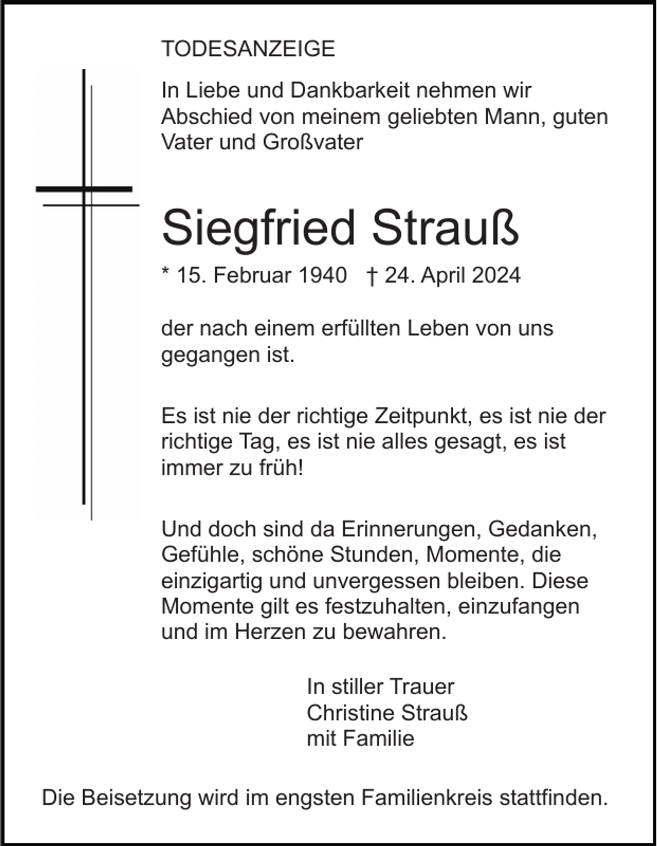 <p>TODESANZEIGE<br />In Liebe und Dankbarkeit nehmen wir<br />Abschied von meinem geliebten Mann, guten<br />Vater und Großvater</p><p>Siegfried Strauß<br />* 15. Februar 1940 † 24. April 2024<br />der nach einem erfüllten Leben von uns<br />gegangen ist.<br />Es ist nie der richtige Zeitpunkt, es ist nie der<br />richtige Tag, es ist nie alles gesagt, es ist<br />immer zu früh!<br />Und doch sind da Erinnerungen, Gedanken,<br />Gefühle, schöne Stunden, Momente, die<br />einzigartig und unvergessen bleiben. Diese<br />Momente gilt es festzuhalten, einzufangen<br />und im Herzen zu bewahren.<br />In stiller Trauer<br />Christine Strauß<br />mit Familie<br />Die Beisetzung wird im engsten Familienkreis stattfinden.</p>