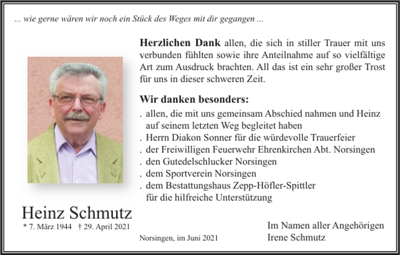 <p>... wie gerne wären wir noch ein Stück des Weges mit dir gegangen ...</p><p>Herzlichen Dank allen, die sich in stiller Trauer mit uns</p><p>verbunden fühlten sowie ihre Anteilnahme auf so vielfältige<br />Art zum Ausdruck brachten. All das ist ein sehr großer Trost<br />für uns in dieser schweren Zeit.</p><p>Wir danken besonders:</p><p>Heinz Schmutz</p><p>. allen, die mit uns gemeinsam Abschied nahmen und Heinz<br />auf seinem letzten Weg begleitet haben<br />. Herrn Diakon Sonner für die würdevolle Trauerfeier<br />. der Freiwilligen Feuerwehr Ehrenkirchen Abt. Norsingen<br />. den Gutedelschlucker Norsingen<br />. dem Sportverein Norsingen<br />. dem Bestattungshaus Zepp-Höfler-Spittler<br />für die hilfreiche Unterstützung</p><p>* 7. März 1944 † 29. April 2021</p><p>Norsingen, im Juni 2021</p><p>Im Namen aller Angehörigen<br />Irene Schmutz</p>