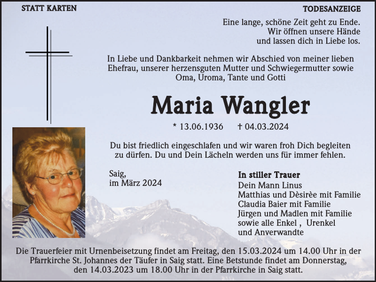 <p>Eine lange, schöne Zeit geht zu Ende.<br />Wir öffnen unsere Hände<br />und lassen dich in Liebe los. </p> In Liebe und Dankbarkeit nehmen wir Abschied von meiner lieben<br />Ehefrau, unserer herzensguten Mutter und Schwiegermutter sowie<br />Oma, Uroma, Tante und Gotti Maria Wangler<br />* 13.06.1936 † 04.03.2024 Du bist friedlich eingeschlafen und wir waren froh Dich begleiten<br />zu dürfen. Du und Dein Lächeln werden uns für immer fehlen. Saig,<br />im März 2024 In stiller Trauer<br />Dein Mann Linus<br />Matthias und Dèsirèe mit Familie<br />Claudia Baier mit Familie<br />Jürgen und Madlen mit Familie sowie alle Enkel, Urenkel<br />und Anverwandte Die Trauerfeier mit Urnenbeisetzung findet am Freitag, den 15.03.2024 um 14.00 Uhr in der<br />Pfarrkirche St. Johannes der Täufer in Saig statt. Eine Betstunde findet am Donnerstag,<br />den 14.03.2023 um 18.00 Uhr in der Pfarrkirche in Saig statt.