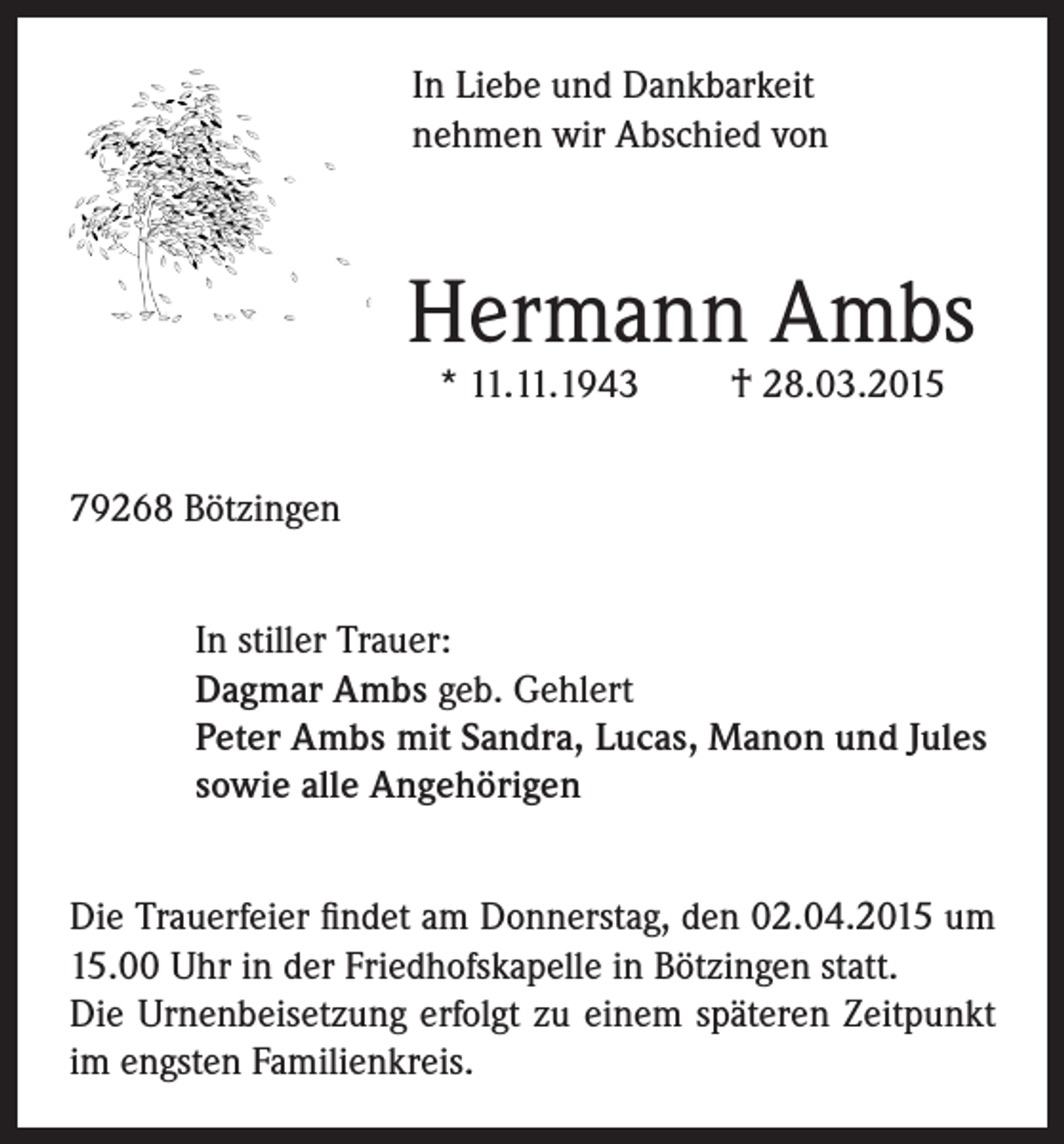 <p>In Liebe und Dankbarkeit<br />nehmen wir Abschied von</p><p>Hermann Ambs<br />* 11.11.1943</p><p>† 28.03.2015</p><p>79268 Bötzingen<br />In stiller Trauer:<br />Dagmar Ambs geb. Gehlert<br />Peter Ambs mit Sandra, Lucas, Manon und Jules<br />sowie alle Angehörigen<br />Die Trauerfeier findet am Donnerstag, den 02.04.2015 um<br />15.00 Uhr in der Friedhofskapelle in Bötzingen statt.<br />Die Urnenbeisetzung erfolgt zu einem späteren Zeitpunkt<br />im engsten Familienkreis.</p>
