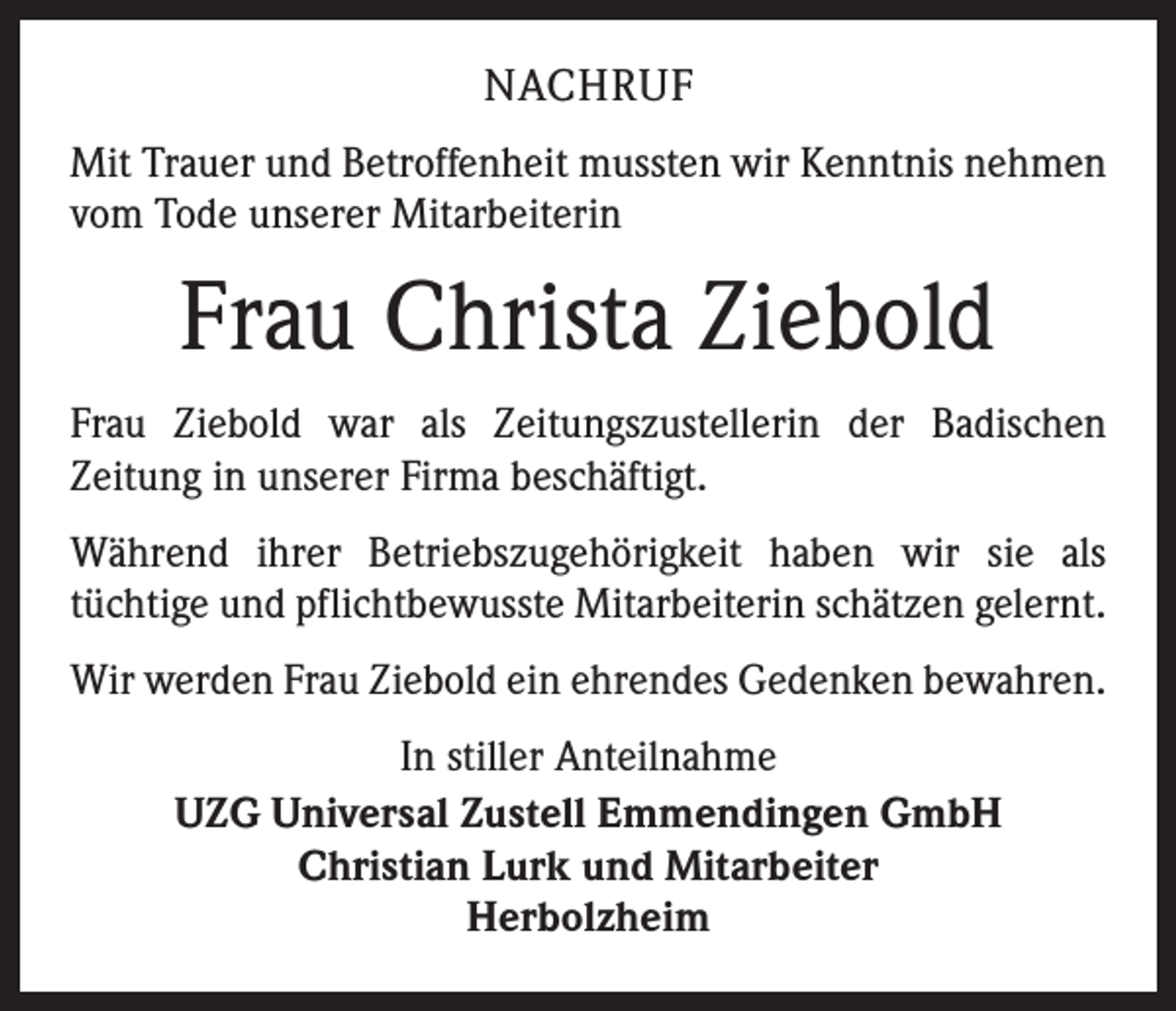 <p>NACHRUF<br />Mit Trauer und Betroffenheit mussten wir Kenntnis nehmen<br />vom Tode unserer Mitarbeiterin</p><p>Frau Christa Ziebold<br />Frau Ziebold war als Zeitungszustellerin der Badischen<br />­Zeitung in unserer Firma beschäftigt.<br />Während ihrer Betriebszugehörigkeit haben wir sie als<br />­tüchtige und pflichtbewusste Mitarbeiterin schätzen gelernt.<br />Wir werden Frau Ziebold ein ehrendes Gedenken bewahren.<br />In stiller Anteilnahme<br />UZG Universal Zustell Emmendingen GmbH<br />Christian Lurk und Mitarbeiter<br />Herbolzheim</p>