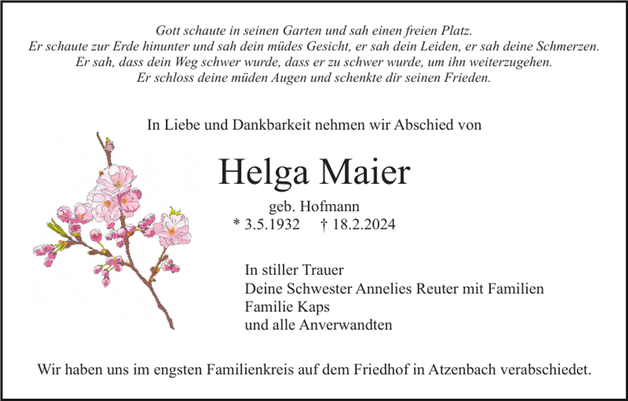 <p>Gott schaute in seinen Garten und sah einen freien Platz.<br />Er schaute zur Erde hinunter und sah dein müdes Gesicht, er sah dein Leiden, er sah deine Schmerzen.<br />Er sah, dass dein Weg schwer wurde, dass er zu schwer wurde, um ihn weiterzugehen.<br />Er schloss deine müden Augen und schenkte dir seinen Frieden.</p><p>In Liebe und Dankbarkeit nehmen wir Abschied von</p><p>Helga Maier<br />geb. Hofmann<br />* 3.5.1932 † 18.2.2024<br />In stiller Trauer<br />Deine Schwester Annelies Reuter mit Familien<br />Familie Kaps<br />und alle Anverwandten<br />Wir haben uns im engsten Familienkreis auf dem Friedhof in Atzenbach verabschiedet.</p>