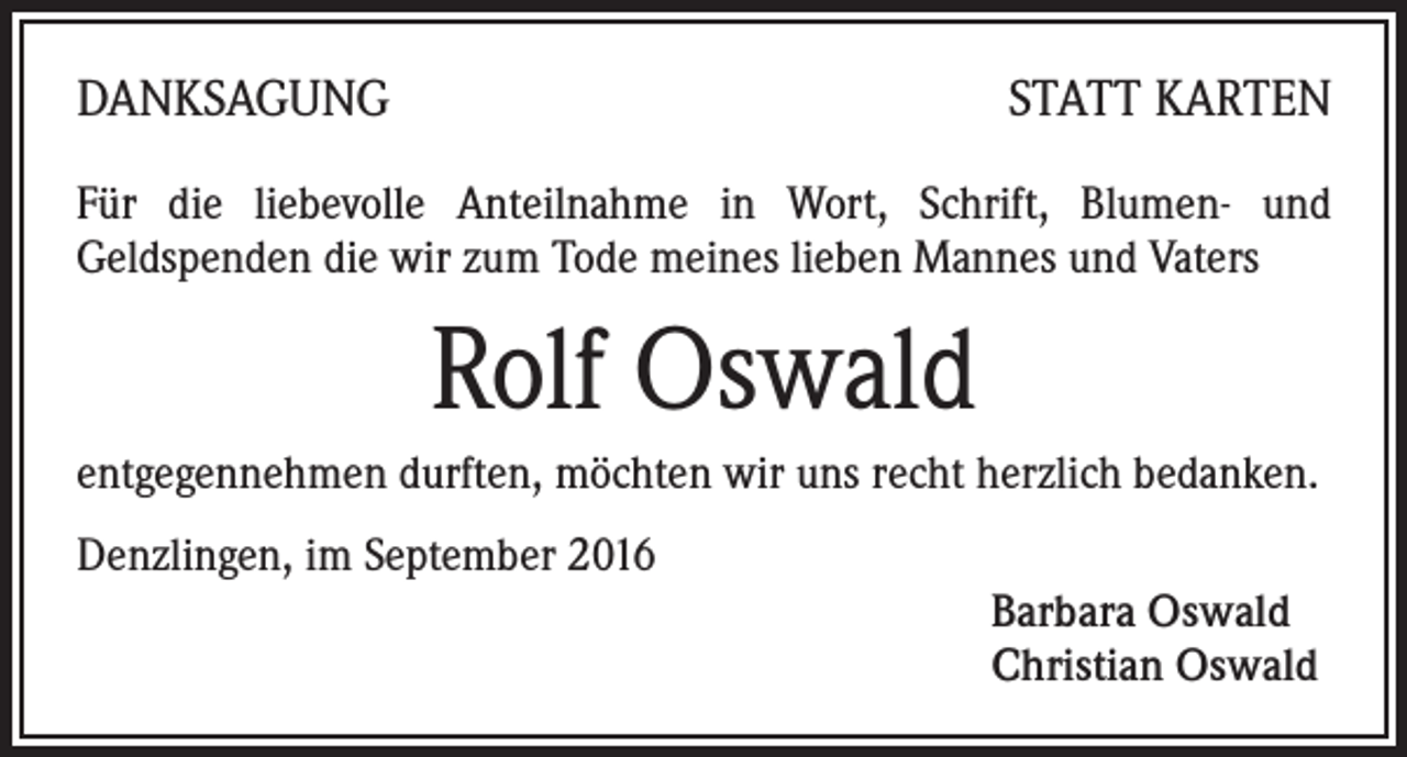 <p>Danksagung</p><p>statt Karten</p><p>Für die liebevolle Anteilnahme in Wort, Schrift, Blumen- und<br />Geldspenden die wir zum Tode meines lieben Mannes und Vaters</p><p>Rolf Oswald<br />entgegennehmen durften, möchten wir uns recht herzlich bedanken.<br />Denzlingen, im September 2016<br />Barbara Oswald<br />Christian Oswald</p>