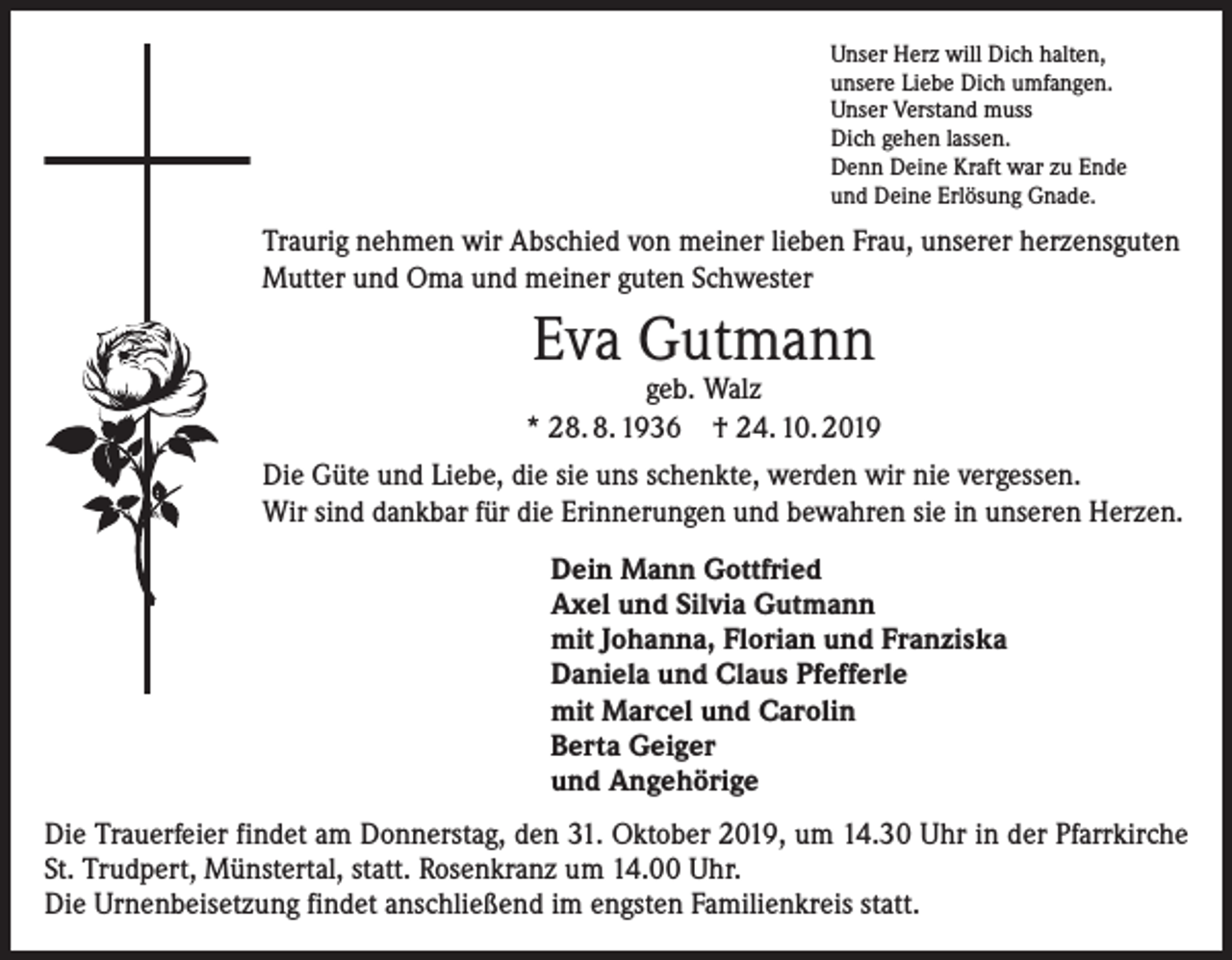<p>Unser Herz will Dich halten,<br />unsere Liebe Dich umfangen.<br />Unser Verstand muss<br />Dich gehen lassen.<br />Denn Deine Kraft war zu Ende<br />und Deine Erlösung Gnade.</p><p>Traurig nehmen wir Abschied von meiner lieben Frau, unserer herzensguten<br />Mutter und Oma und meiner guten Schwester</p><p>Eva Gutmann</p><p>geb. Walz<br />* 28. 8. 1936 † 24. 10. 2019<br />Die Güte und Liebe, die sie uns schenkte, werden wir nie vergessen.<br />Wir sind dankbar für die Erinnerungen und bewahren sie in unseren Herzen.<br />Dein Mann Gottfried<br />Axel und Silvia Gutmann<br />mit Johanna, Florian und Franziska<br />Daniela und Claus Pfefferle<br />mit Marcel und Carolin<br />Berta Geiger<br />und Angehörige<br />Die Trauerfeier findet am Donnerstag, den 31. Oktober 2019, um 14.30 Uhr in der Pfarrkirche<br />St. Trudpert, Münstertal, statt. Rosenkranz um 14.00 Uhr.<br />Die Urnenbeisetzung findet anschließend im engsten Familienkreis statt.</p>