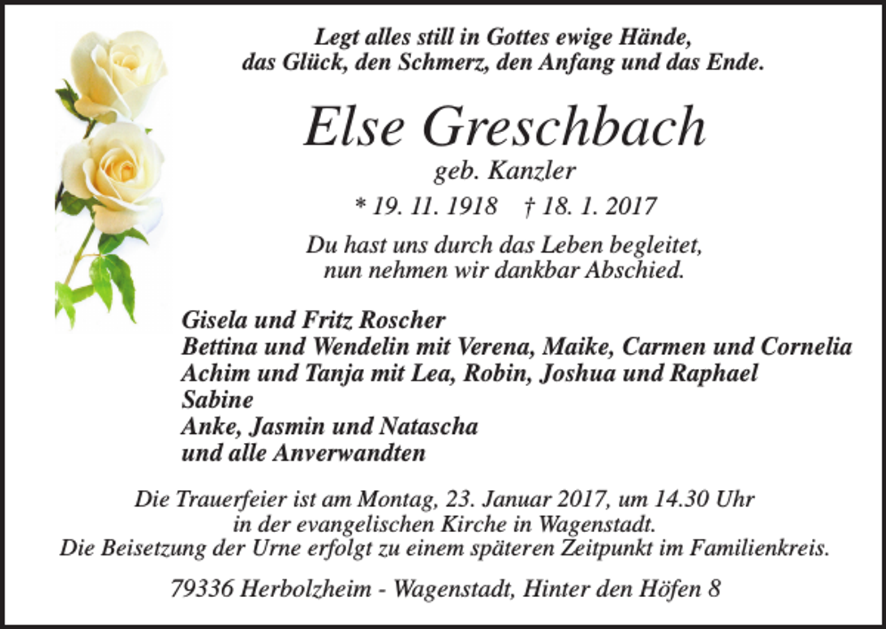 <p>Legt alles still in Gottes ewige Hände,<br />das Glück, den Schmerz, den Anfang und das Ende.</p><p>Else Greschbach<br />geb. Kanzler<br />* 19. 11. 1918 † 18. 1. 2017<br />Du hast uns durch das Leben begleitet,<br />nun nehmen wir dankbar Abschied.<br />Gisela und Fritz Roscher<br />Bettina und Wendelin mit Verena, Maike, Carmen und Cornelia<br />Achim und Tanja mit Lea, Robin, Joshua und Raphael<br />Sabine<br />Anke, Jasmin und Natascha<br />und alle Anverwandten<br />Die Trauerfeier ist am Montag, 23. Januar 2017, um 14.30 Uhr<br />in der evangelischen Kirche in Wagenstadt.<br />Die Beisetzung der Urne erfolgt zu einem späteren Zeitpunkt im Familienkreis.</p><p>79336 Herbolzheim - Wagenstadt, Hinter den Höfen 8</p>