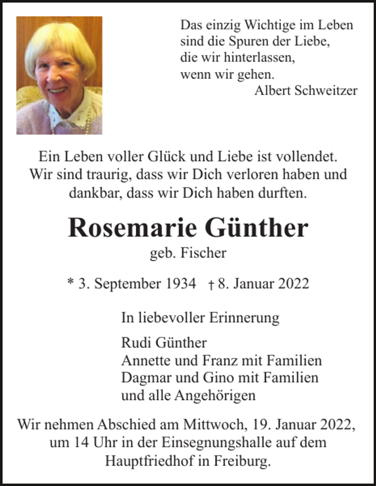 <p>Das einzig Wichtige im Leben<br />sind die Spuren der Liebe,<br />die wir hinterlassen,<br />wenn wir gehen.<br />Albert Schweitzer</p><p>Ein Leben voller Glück und Liebe ist vollendet.<br />Wir sind traurig, dass wir Dich verloren haben und<br />dankbar, dass wir Dich haben durften.</p><p>Rosemarie Günther<br />geb. Fischer<br />* 3. September 1934</p><p>† 8.</p><p>Januar 2022</p><p>In liebevoller Erinnerung<br />Rudi Günther<br />Annette und Franz mit Familien<br />Dagmar und Gino mit Familien<br />und alle Angehörigen<br />Wir nehmen Abschied am Mittwoch, 19. Januar 2022,<br />um 14 Uhr in der Einsegnungshalle auf dem<br />Hauptfriedhof in Freiburg.</p>