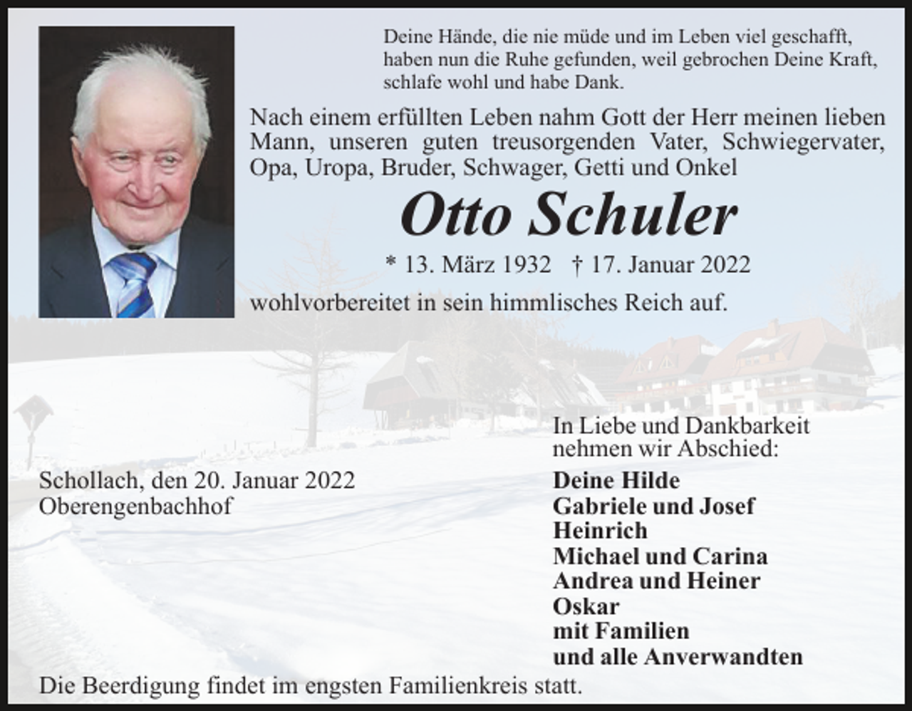 <p>Deine Hände, die nie müde und im Leben viel geschafft,<br />haben nun die Ruhe gefunden, weil gebrochen Deine Kraft,<br />schlafe wohl und habe Dank.</p><p>Nach einem erfüllten Leben nahm Gott der Herr meinen lieben<br />Mann, unseren guten treusorgenden Vater, Schwiegervater,<br />Opa, Uropa, Bruder, Schwager, Getti und Onkel</p><p>Otto Schuler<br />* 13. März 1932 † 17. Januar 2022<br />wohlvorbereitet in sein himmlisches Reich auf.</p><p>In Liebe und Dankbarkeit<br />nehmen wir Abschied:<br />Schollach, den 20. Januar 2022<br />Deine Hilde<br />Oberengenbachhof<br />Gabriele und Josef<br />Heinrich<br />Michael und Carina<br />Andrea und Heiner<br />Oskar<br />mit Familien<br />und alle Anverwandten<br />Die Beerdigung findet im engsten Familienkreis statt.</p>