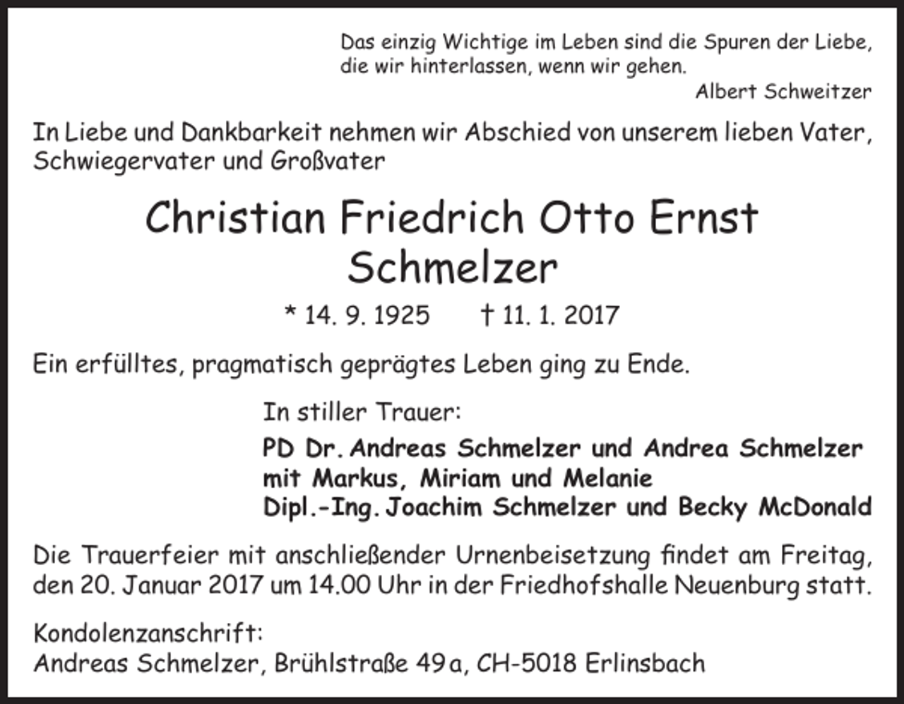 <p>Das einzig Wichtige im Leben sind die Spuren der Liebe,<br />die wir hinterlassen, wenn wir gehen.<br />Albert Schweitzer</p><p>In Liebe und Dankbarkeit nehmen wir Abschied von unserem lieben Vater,<br />Schwiegervater und Großvater</p><p>Christian Friedrich Otto Ernst<br />Schmelzer<br />* 14. 9. 1925 † 11. 1. 2017<br />Ein erfülltes, pragmatisch geprägtes Leben ging zu Ende.<br />In stiller Trauer:<br />PD Dr. Andreas Schmelzer und Andrea Schmelzer<br />mit Markus, Miriam und Melanie<br />Dipl.-Ing. Joachim Schmelzer und Becky McDonald<br />Die Trauerfeier mit anschließender Urnenbeisetzung findet am Freitag,<br />den 20. Januar 2017 um 14.00 Uhr in der Friedhofshalle Neuenburg statt.<br />Kondolenzanschrift:<br />Andreas Schmelzer, Brühlstraße 49 a, CH-5018 Erlinsbach</p>