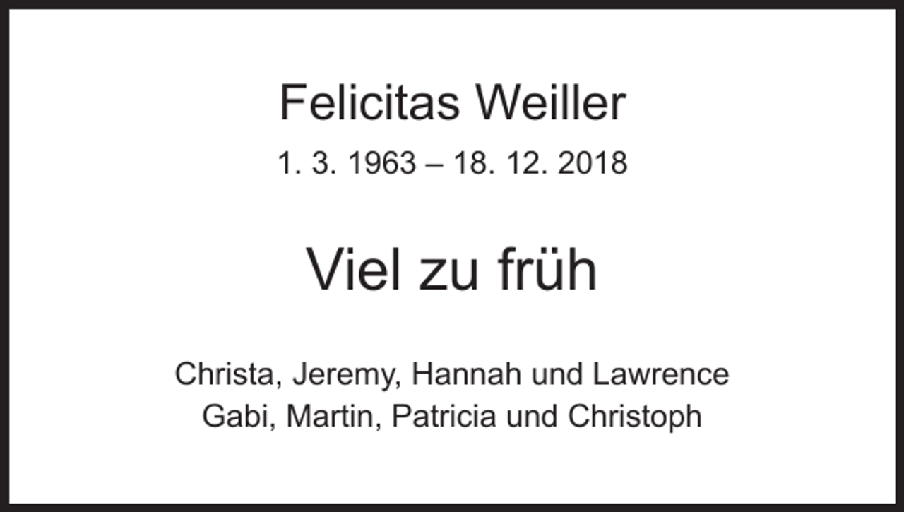 <p>Felicitas Weiller<br />1. 3. 1963 – 18. 12. 2018</p><p>Viel zu früh<br />Christa, Jeremy, Hannah und Lawrence<br />Gabi, Martin, Patricia und Christoph</p>