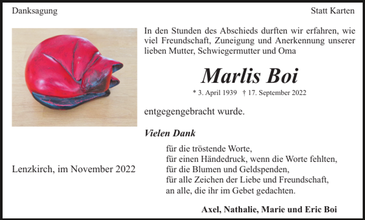<p>Danksagung</p><p>Statt Karten<br />In den Stunden des Abschieds durften wir erfahren, wie<br />viel Freundschaft, Zuneigung und Anerkennung unserer<br />lieben Mutter, Schwiegermutter und Oma</p><p>Marlis Boi<br />* 3. April 1939 † 17. September 2022</p><p>entgegengebracht wurde.<br />Vielen Dank<br />Lenzkirch, im November 2022</p><p>für die tröstende Worte,<br />für einen Händedruck, wenn die Worte fehlten,<br />für die Blumen und Geldspenden,<br />für alle Zeichen der Liebe und Freundschaft,<br />an alle, die ihr im Gebet gedachten.<br />Axel, Nathalie, Marie und Eric Boi</p>