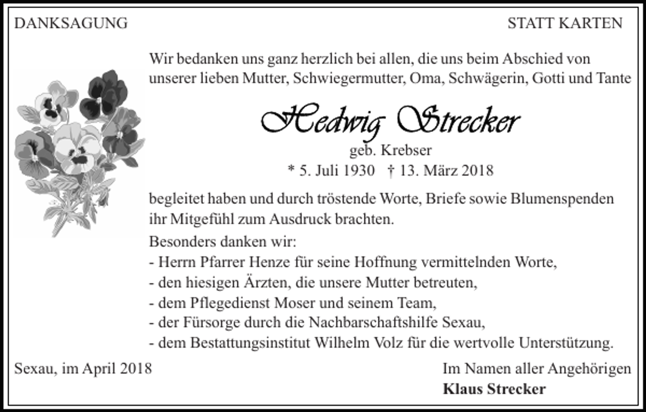 <p>DDANKSAGUNG<br />A N KS A G U N G</p><p>SSTATT<br />T A T T KARTEN<br />K A RTE N<br />Wirb ebedanken<br />Wir<br />d a n k e n u uns<br />ns g aganz<br />n z h eherzlich<br />r zli c h bei<br />b ei allen,<br />all e n, die<br />di e uns<br />u ns beim<br />b ei m Abschied<br />A bs c hi e d von<br />von<br />uunserer<br />ns er er lilieben<br />e b e n Mutter,<br />M utt er, Schwiegermutter,<br />S c h wi e g er m utt er, OOma,<br />m a, SSchwägerin,<br />c h w ä g eri n, Gotti<br />G otti und<br />u n d Tante<br />Ta nt e</p><p>geb.<br />g e b. Krebser<br />Kr e bs er<br />uli 11930<br />9 3 0 †† 113.<br />3. März<br />M är z<br />** 5.<br />5. JJuli<br />Blumenspenden<br />bbegleitet<br />e gl eit et hhaben<br />a b e n uund<br />n d ddurch<br />ur c h tröstende<br />tr öst e n d e Worte,<br />W ort e, Briefe<br />Bri ef e sowie<br />s owi e Bl<br />u m e ns p e n d e n<br />iihr<br />hr Mitgefühl<br />Mit g ef ü hl zum<br />z u m Ausdruck<br />A us dr uc k brachten.<br />br a c ht e n.<br />BBesonders<br />es o n d ers ddanken<br />a n k e n wir:<br />wir:<br />- Herrn<br />H err n Pfarrer<br />Pf arr er Henze<br />H e n z e ffür<br />ür seine<br />s ei n e Hoffnung<br />H off n u n g vermittelnden<br />v er mitt el n d e n Worte,<br />W ort e,<br />- den<br />d e n hiesigen<br />hi esi g e n Ärzten,<br />Är zt e n, die<br />di e unsere<br />u ns er e Mutter<br />M utt er betreuten,<br />b etr e ut e n,<br />- dem<br />d e m Pflegedienst<br />Pfl e g e di e nst Moser<br />M os er und<br />u n d seinem<br />s ei n e m Team,<br />Te a m,<br />- der<br />d er Fürsorge<br />F ürs or g e durch<br />d ur c h die<br />di e Nachbarschaftshilfe<br />Na c h b ars c h afts hilf e Sexau,<br />S e x a u,<br />- dem<br />d e m Bestattungsinstitut<br />B est att u n gsi nstit ut Wil<br />h el m Vol<br />z f ür<br />e wwertvolle<br />er t v oll e Unterstützung.<br />U nt erst üt z u n g.<br />Wilhelm<br />Volz<br />fürdidie<br />SSexau,<br />e x a u, iim<br />m April<br />A pril 22</p><p>Im<br />I m Namen<br />N a m e n aller<br />all er Angehörigen<br />A n g e h örig e n<br />Klaus<br />Kl a us StStrecker<br />rec ker</p>