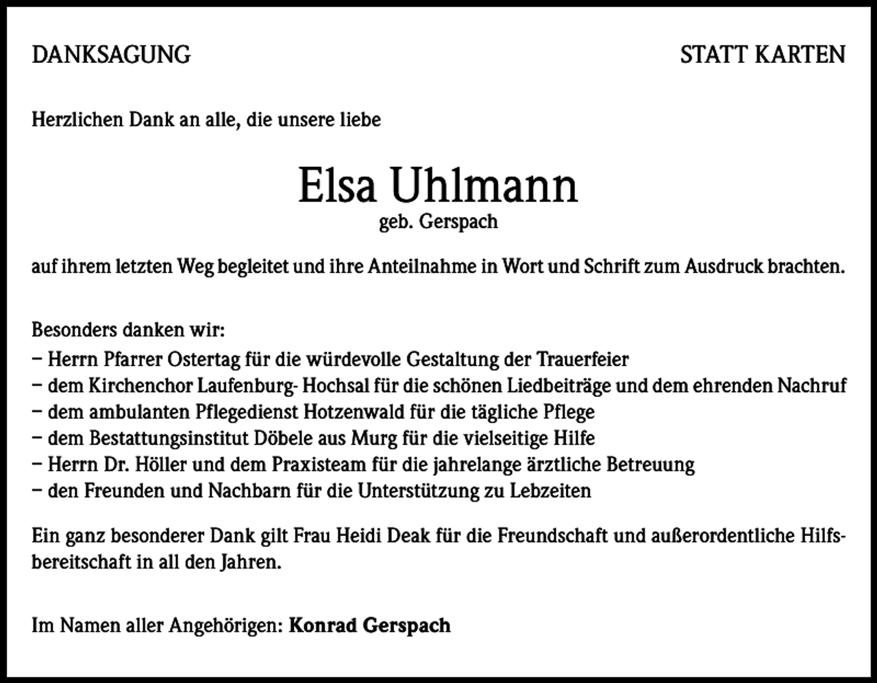 <p>DANKSAGUNG</p><p>STATT KARTEN</p><p>Herzlichen Dank an alle, die unsere liebe</p><p>Elsa Uhlmann<br />geb. Gerspach</p><p>auf ihrem letzten Weg begleitet und ihre Anteilnahme in Wort und Schrift zum Ausdruck brachten.<br />Besonders danken wir:<br />– Herrn Pfarrer Ostertag für die würdevolle Gestaltung der Trauerfeier<br />– dem Kirchenchor Laufenburg- Hochsal für die schönen Liedbeiträge und dem ehrenden Nachruf<br />– dem ambulanten Pflegedienst Hotzenwald für die tägliche Pflege<br />– dem Bestattungsinstitut Döbele aus Murg für die vielseitige Hilfe<br />– Herrn Dr. Höller und dem Praxisteam für die jahrelange ärztliche Betreuung<br />– den Freunden und Nachbarn für die Unterstützung zu Lebzeiten<br />Ein ganz besonderer Dank gilt Frau Heidi Deak für die Freundschaft und außerordentliche Hilfsbereitschaft in all den Jahren.<br />Im Namen aller Angehörigen: Konrad Gerspach</p>