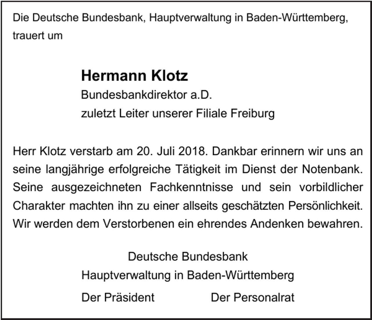 <p>Die Deutsche Bundesbank, Hauptverwaltung in Baden-Württemberg,<br />trauert um</p><p>Hermann Klotz<br />Bundesbankdirektor a.D.<br />zuletzt Leiter unserer Filiale Freiburg<br />Herr Klotz verstarb am 20. Juli 2018. Dankbar erinnern wir uns an<br />seine langjährige erfolgreiche Tätigkeit im Dienst der Notenbank.<br />Seine ausgezeichneten Fachkenntnisse und sein vorbildlicher<br />Charakter machten ihn zu einer allseits geschätzten Persönlichkeit.<br />Wir werden dem Verstorbenen ein ehrendes Andenken bewahren.<br />Deutsche Bundesbank<br />Hauptverwaltung in Baden-Württemberg<br />Der Präsident</p><p>Der Personalrat</p>