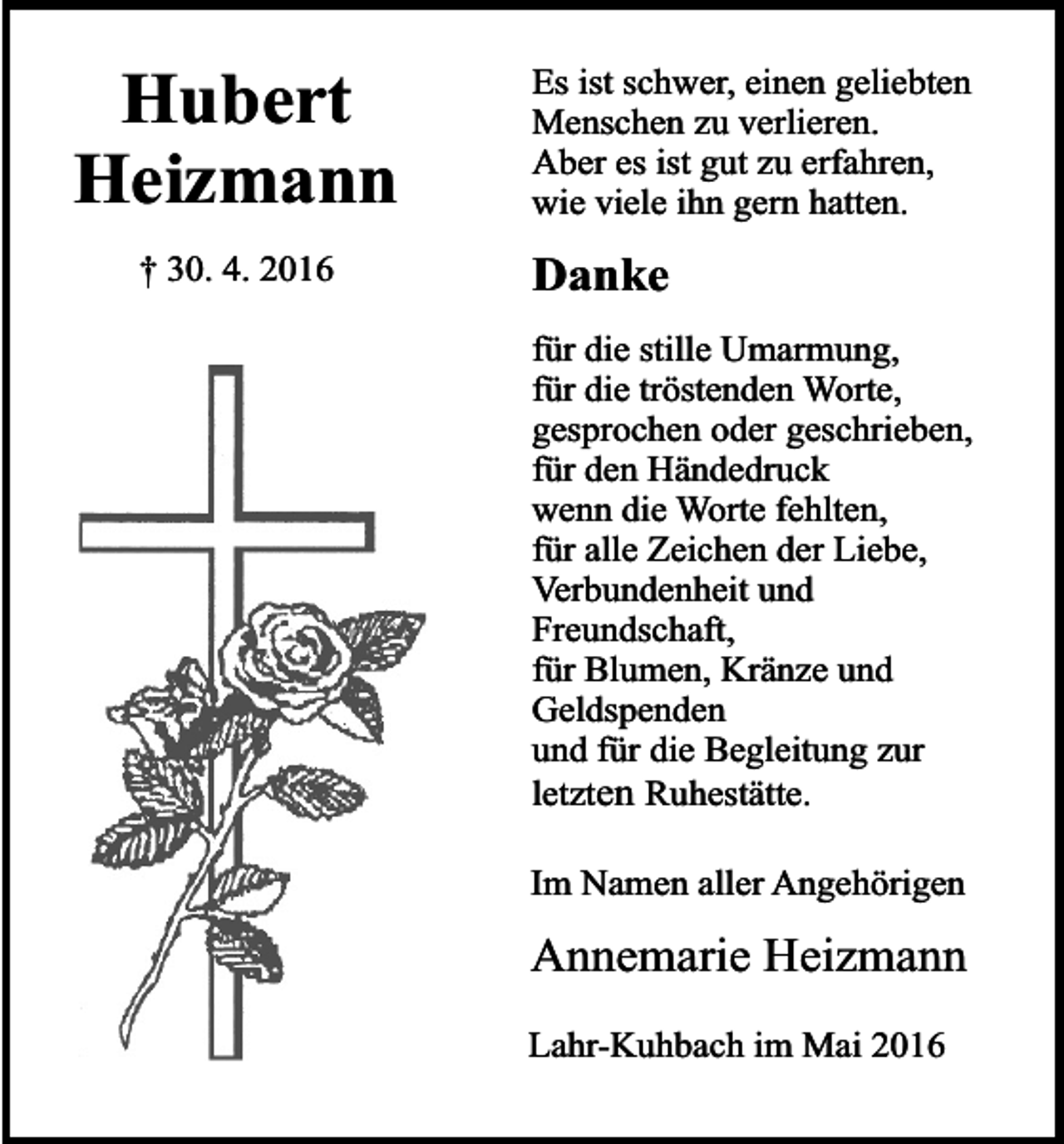 <p>Hubert<br />Heizmann<br />† 30. 4. 2016</p><p>Es ist schwer, einen geliebten<br />Menschen zu verlieren.<br />Aber es ist gut zu erfahren,<br />wie viele ihn gern hatten.</p><p>Danke<br />für die stille Umarmung,<br />für die tröstenden Worte,<br />gesprochen oder geschrieben,<br />für den Händedruck<br />wenn die Worte fehlten,<br />für alle Zeichen der Liebe,<br />Verbundenheit und<br />Freundschaft,<br />für Blumen, Kränze und<br />Geldspenden<br />und für die Begleitung zur<br />letzten Ruhestätte.<br />Im Namen aller Angehörigen</p><p>Annemarie Heizmann<br />Lahr-Kuhbach im Mai 2016</p>