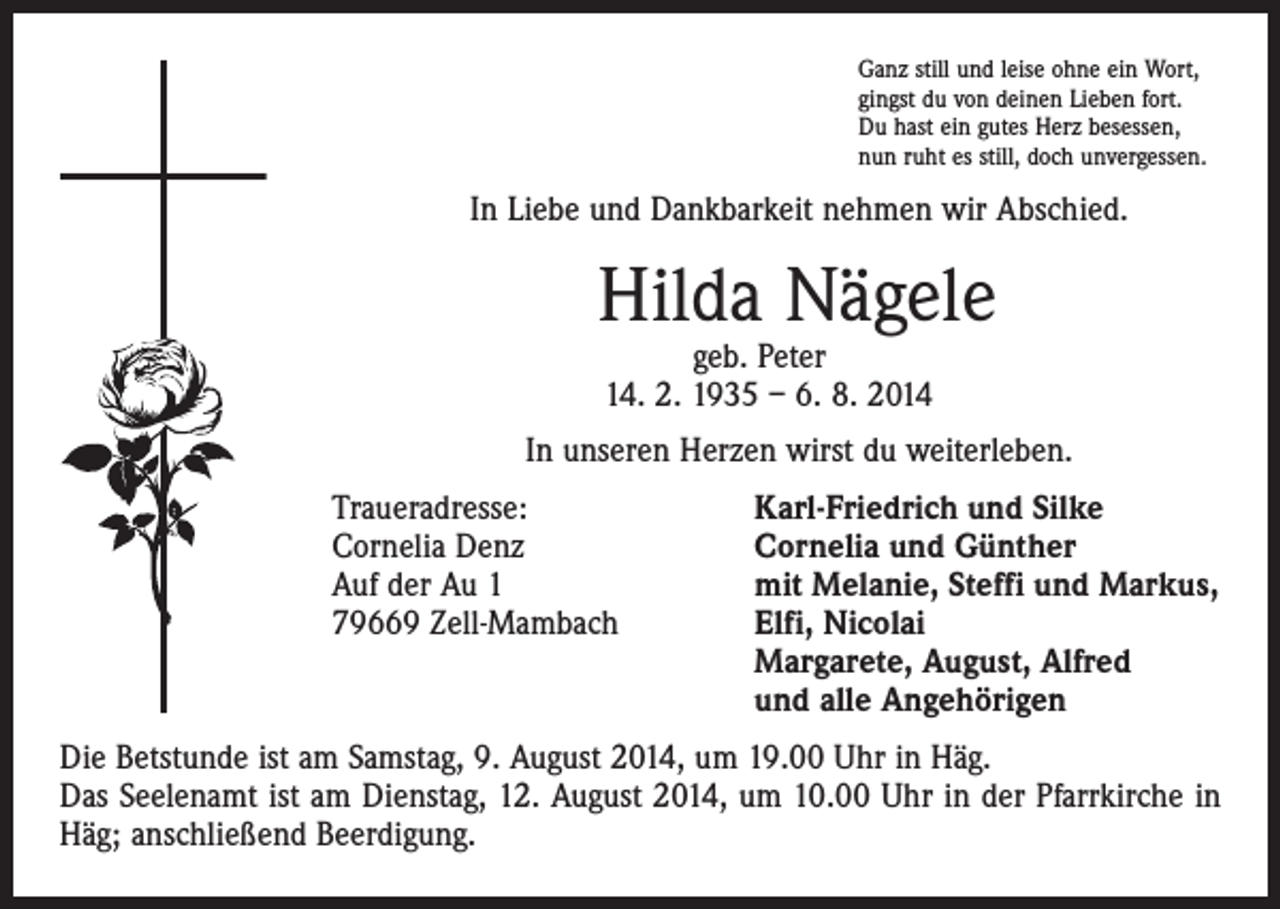 <p>Ganz still und leise ohne ein Wort,<br />gingst du von deinen Lieben fort.<br />Du hast ein gutes Herz besessen,<br />nun ruht es still, doch unvergessen.</p><p>In Liebe und Dankbarkeit nehmen wir Abschied.</p><p>Hilda Nägele<br />geb. Peter<br />14. 2. 1935 – 6. 8. 2014</p><p>In unseren Herzen wirst du weiterleben.<br />Traueradresse:<br />Cornelia Denz<br />Auf der Au 1<br />79669 Zell-Mambach</p><p>Karl-Friedrich und Silke<br />Cornelia und Günther<br />mit Melanie, Steffi und Markus,<br />Elfi, Nicolai<br />Margarete, August, Alfred<br />und alle Angehörigen</p><p>Die Betstunde ist am Samstag, 9. August 2014, um 19.00 Uhr in Häg.<br />Das Seelenamt ist am Dienstag, 12. August 2014, um 10.00 Uhr in der Pfarrkirche in<br />Häg; anschließend Beerdigung.</p>