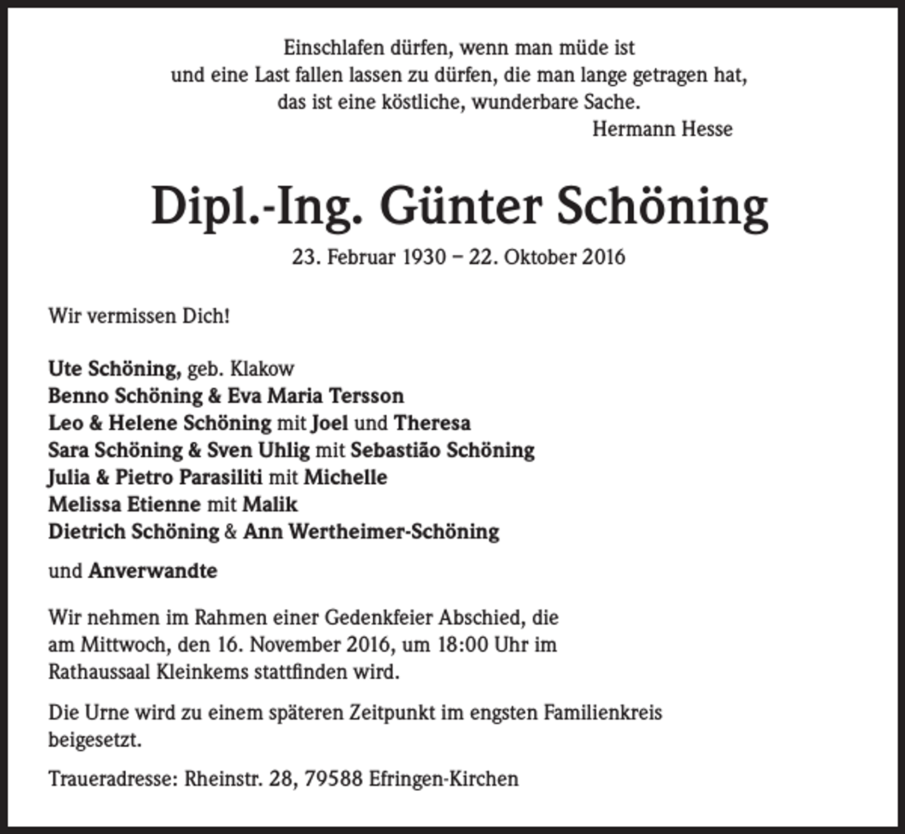 <p>Einschlafen dürfen, wenn man müde ist<br />und eine Last fallen lassen zu dürfen, die man lange getragen hat,<br />das ist eine köstliche, wunderbare Sache.</p><p>Hermann Hesse</p><p>Dipl.-Ing. Günter Schöning<br />23. Februar 1930 – 22. Oktober 2016<br />Wir vermissen Dich!<br />Ute Schöning, geb. Klakow<br />Benno Schöning &amp; Eva Maria Tersson<br />Leo &amp; Helene Schöning mit Joel und Theresa<br />Sara Schöning &amp; Sven Uhlig mit Sebastião Schöning<br />Julia &amp; Pietro Parasiliti mit Michelle<br />Melissa Etienne mit Malik<br />Dietrich Schöning &amp; Ann Wertheimer-Schöning<br />und Anverwandte<br />Wir nehmen im Rahmen einer Gedenkfeier Abschied, die<br />am Mittwoch, den 16. November 2016, um 18:00 Uhr im<br />Rathaussaal Kleinkems stattfinden wird.<br />Die Urne wird zu einem späteren Zeitpunkt im engsten Familienkreis<br />beigesetzt.<br />Traueradresse: Rheinstr. 28, 79588 Efringen-Kirchen</p>