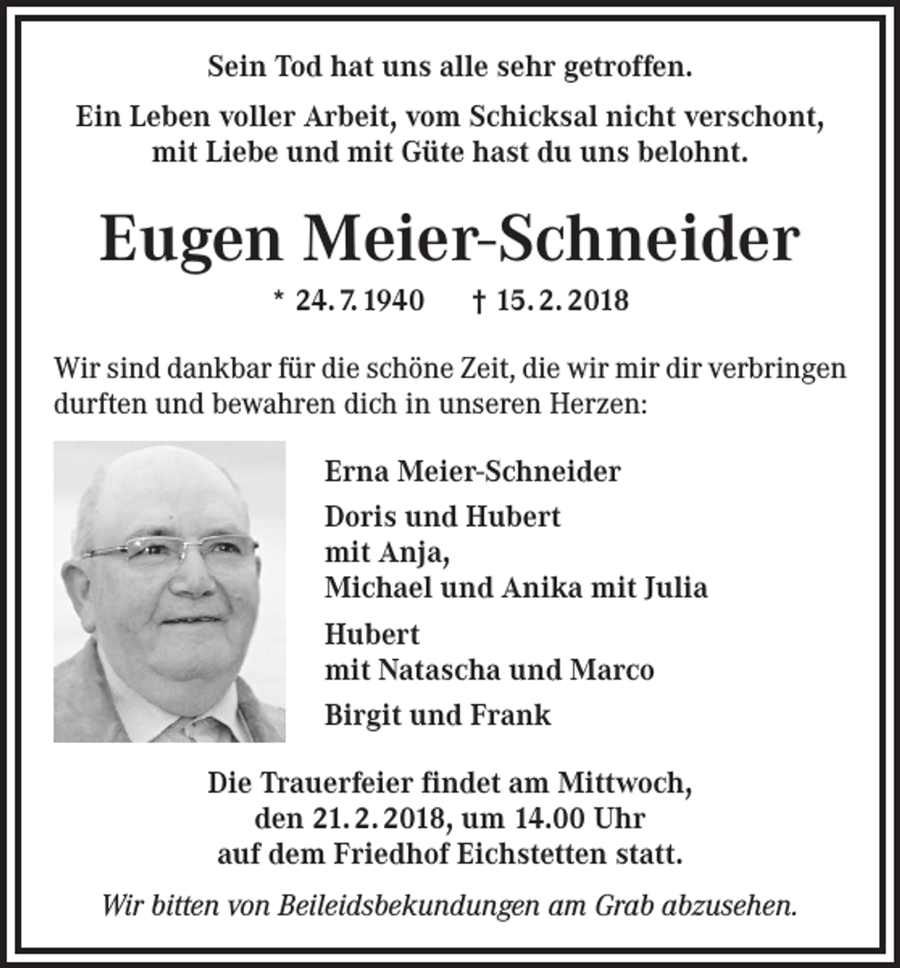 <p>Sein Tod hat uns alle sehr getroffen.<br />Ein Leben voller Arbeit, vom Schicksal nicht verschont,<br />mit Liebe und mit Güte hast du uns belohnt.</p><p>Eugen Meier-Schneider<br />* 24. 7. 1940 † 15. 2. 2018<br />Wir sind dankbar für die schöne Zeit, die wir mir dir verbringen<br />durften und bewahren dich in unseren Herzen:<br />Erna Meier-Schneider<br />Doris und Hubert<br />mit Anja,<br />Michael und Anika mit Julia<br />Hubert<br />mit Natascha und Marco<br />Birgit und Frank<br />Die Trauerfeier findet am Mittwoch,<br />den 21. 2. 2018, um 14.00 Uhr<br />auf dem Friedhof Eichstetten statt.<br />Wir bitten von Beileidsbekundungen am Grab abzusehen.</p>
