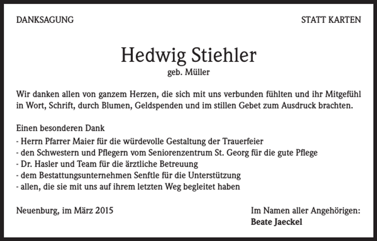 <p>DANKSAGUNG</p><p>STATT KARTEN</p><p>Hedwig Stiehler<br />geb. Müller</p><p>Wir danken allen von ganzem Herzen, die sich mit uns verbunden fühlten und ihr Mitgefühl<br />in Wort, Schrift, durch Blumen, Geldspenden und im stillen Gebet zum Ausdruck brachten.<br />Einen besonderen Dank<br />- Herrn Pfarrer Maier für die würdevolle Gestaltung der Trauerfeier<br />- den Schwestern und Pflegern vom Seniorenzentrum St. Georg für die gute Pflege<br />- Dr. Hasler und Team für die ärztliche Betreuung<br />- dem Bestattungsunternehmen Senftle für die Unterstützung<br />- allen, die sie mit uns auf ihrem letzten Weg begleitet haben<br />Neuenburg, im März 2015 Im Namen aller Angehörigen:<br />Beate Jaeckel</p>