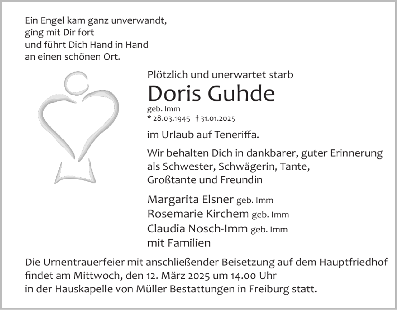 <p>Ein Engel kam ganz unverwandt,<br />ging mit Dir fort<br />und führt Dich Hand in Hand<br />an einen schönen Ort.</p><p>Plötzlich und unerwartet starb</p><p>Doris Guhde<br />geb. Imm<br />* 28.03.1945 † 31.01.2025</p><p>im Urlaub auf Teneriﬀa.<br />Wir behalten Dich in dankbarer, guter Erinnerung<br />als Schwester, Schwägerin, Tante,<br />Großtante und Freundin</p><p>Margarita Elsner geb. Imm<br />Rosemarie Kirchem geb. Imm<br />Claudia Nosch­Imm geb. Imm<br />mit Familien<br />Die Urnentrauerfeier mit anschließender Beisetzung auf dem Hauptfriedhof<br />ﬁndet am Mittwoch, den 12. März 2025 um 14.00 Uhr<br />in der Hauskapelle von Müller Bestattungen in Freiburg statt.</p>
