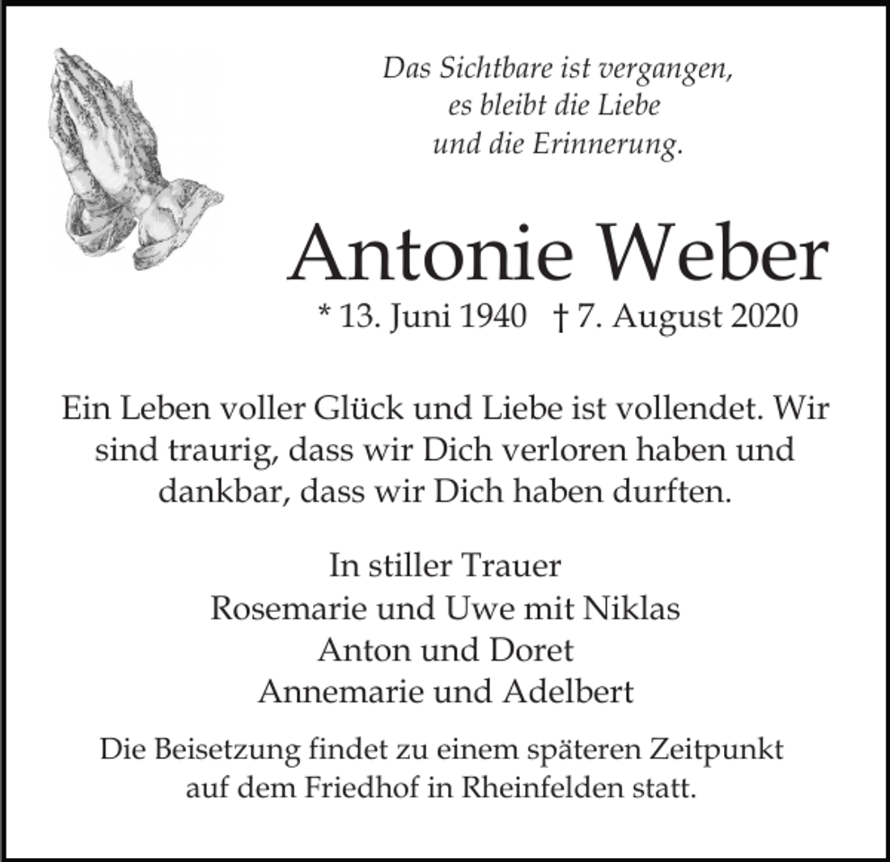 <p>Das Sichtbare ist vergangen,<br />es bleibt die Liebe<br />und die Erinnerung.</p><p>Antonie Weber<br />* 13. Juni 1940 † 7. August 2020</p><p>Ein Leben voller Glück und Liebe ist vollendet. Wir<br />sind traurig, dass wir Dich verloren haben und<br />dankbar, dass wir Dich haben durften.<br />In stiller Trauer<br />Rosemarie und Uwe mit Niklas<br />Anton und Doret<br />Annemarie und Adelbert<br />Die Beisetzung findet zu einem späteren Zeitpunkt<br />auf dem Friedhof in Rheinfelden statt.</p>