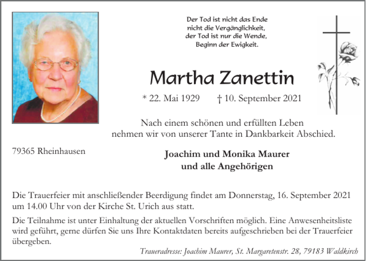 <p>Der Tod ist nicht das Ende<br />nicht die Vergänglichkeit,<br />der Tod ist nur die Wende,<br />Beginn der Ewigkeit.</p><p>Martha Zanettin<br />* 22. Mai 1929</p><p>† 10. September 2021</p><p>Nach einem schönen und erfüllten Leben<br />nehmen wir von unserer Tante in Dankbarkeit Abschied.<br />79365 Rheinhausen</p><p>Joachim und Monika Maurer<br />und alle Angehörigen</p><p>Die Trauerfeier mit anschließender Beerdigung findet am Donnerstag, 16. September 2021<br />um 14.00 Uhr von der Kirche St. Urich aus statt.<br />Die Teilnahme ist unter Einhaltung der aktuellen Vorschriften möglich. Eine Anwesenheitsliste<br />wird geführt, gerne dürfen Sie uns Ihre Kontaktdaten bereits aufgeschrieben bei der Trauerfeier<br />übergeben.<br />Traueradresse: Joachim Maurer, St. Margaretenstr. 28, 79183 Waldkirch</p>