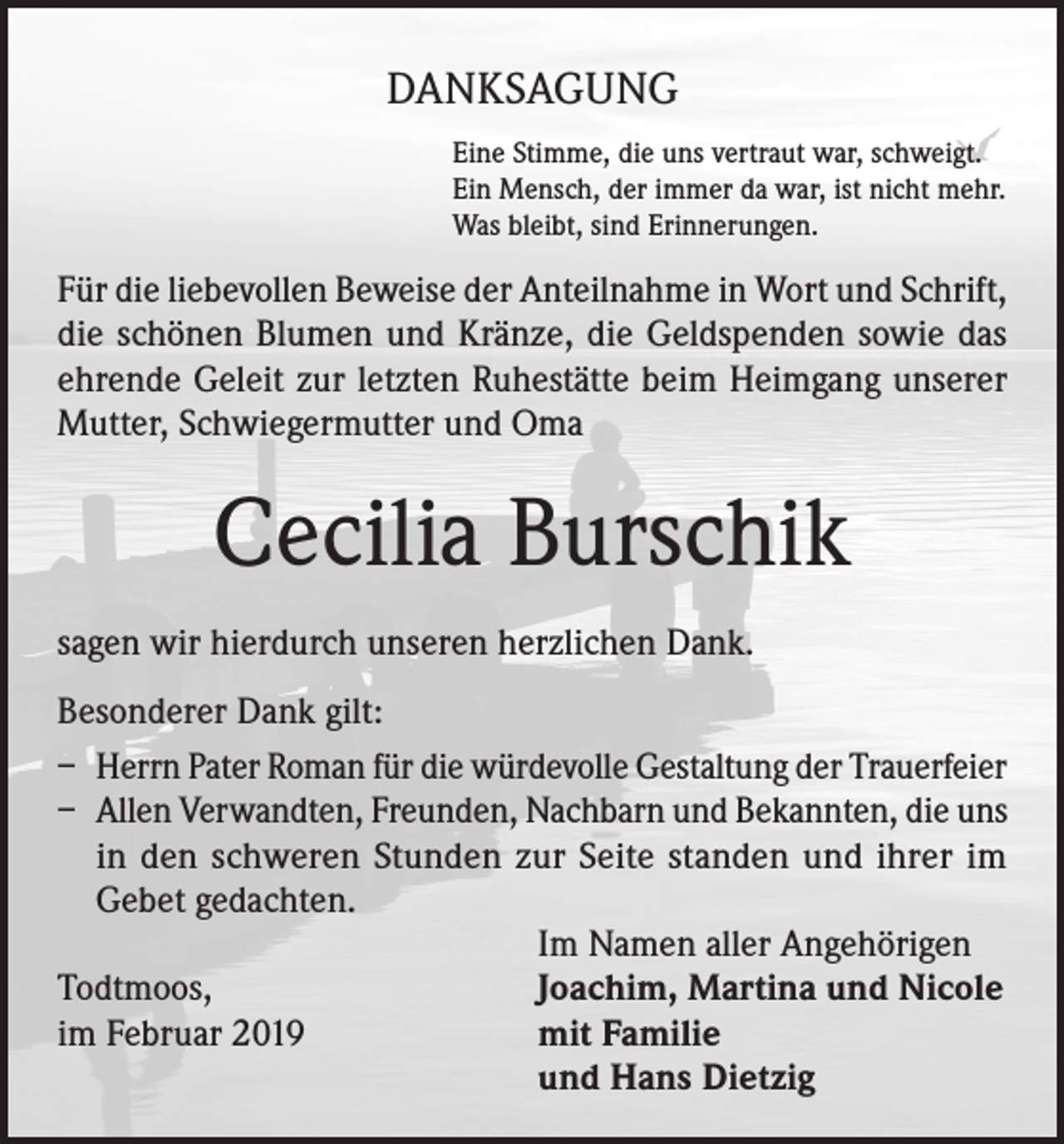 <p>DANKSAGUNG<br />Eine Stimme, die uns vertraut war, schweigt.<br />Ein Mensch, der immer da war, ist nicht mehr.<br />Was bleibt, sind Erinnerungen.</p><p>Für die liebevollen Beweise der Anteilnahme in Wort und Schrift,<br />die schönen Blumen und Kränze, die Geldspenden sowie das<br />ehrende Geleit zur letzten Ruhestätte beim Heimgang unserer<br />Mutter, Schwiegermutter und Oma</p><p>Cecilia Burschik<br />sagen wir hierdurch unseren herzlichen Dank.<br />Besonderer Dank gilt:<br />– Herrn Pater Roman für die würdevolle Gestaltung der Trauerfeier<br />– Allen Verwandten, Freunden, Nachbarn und Bekannten, die uns<br />in den schweren Stunden zur Seite standen und ihrer im<br />Gebet gedachten.</p><p>Im Namen aller Angehörigen<br />Todtmoos,<br />Joachim, Martina und Nicole<br />im Februar 2019<br />mit Familie</p><p>und Hans Dietzig</p>