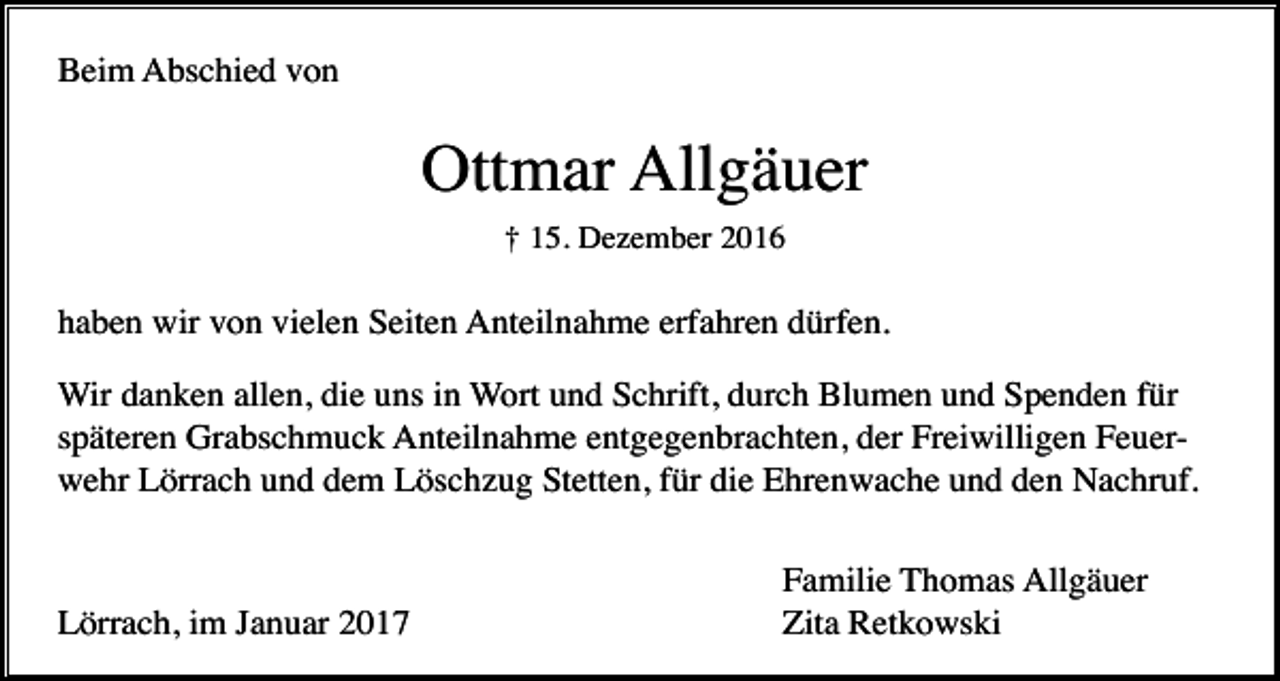 <p>Beim Abschied von</p><p>Ottmar Allgäuer<br />† 15. Dezember 2016</p><p>haben wir von vielen Seiten Anteilnahme erfahren dürfen.<br />Wir danken allen, die uns in Wort und Schrift, durch Blumen und Spenden für<br />späteren Grabschmuck Anteilnahme entgegenbrachten, der Freiwilligen Feuerwehr Lörrach und dem Löschzug Stetten, für die Ehrenwache und den Nachruf.</p><p>Lörrach, im Januar 2017</p><p>Familie Thomas Allgäuer<br />Zita Retkowski</p>