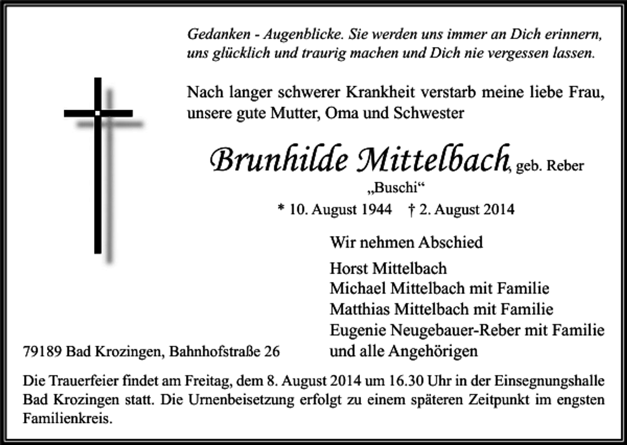 <p>Gedanken - Augenblicke. Sie werden uns immer an Dich erinnern,<br />uns glücklich und traurig machen und Dich nie vergessen lassen.</p><p>Nach langer schwerer Krankheit verstarb meine liebe Frau,<br />unsere gute Mutter, Oma und Schwester</p><p>Brunhilde Mittelbach</p><p>, geb. Reber<br />„Buschi“<br />* 10. August 1944 † 2. August 2014</p><p>79189 Bad Krozingen, Bahnhofstraße 26</p><p>Wir nehmen Abschied<br />Horst Mittelbach<br />Michael Mittelbach mit Familie<br />Matthias Mittelbach mit Familie<br />Eugenie Neugebauer-Reber mit Familie<br />und alle Angehörigen</p><p>Die Trauerfeier findet am Freitag, dem 8. August 2014 um 16.30 Uhr in der Einsegnungshalle<br />Bad Krozingen statt. Die Urnenbeisetzung erfolgt zu einem späteren Zeitpunkt im engsten<br />Familienkreis.</p>