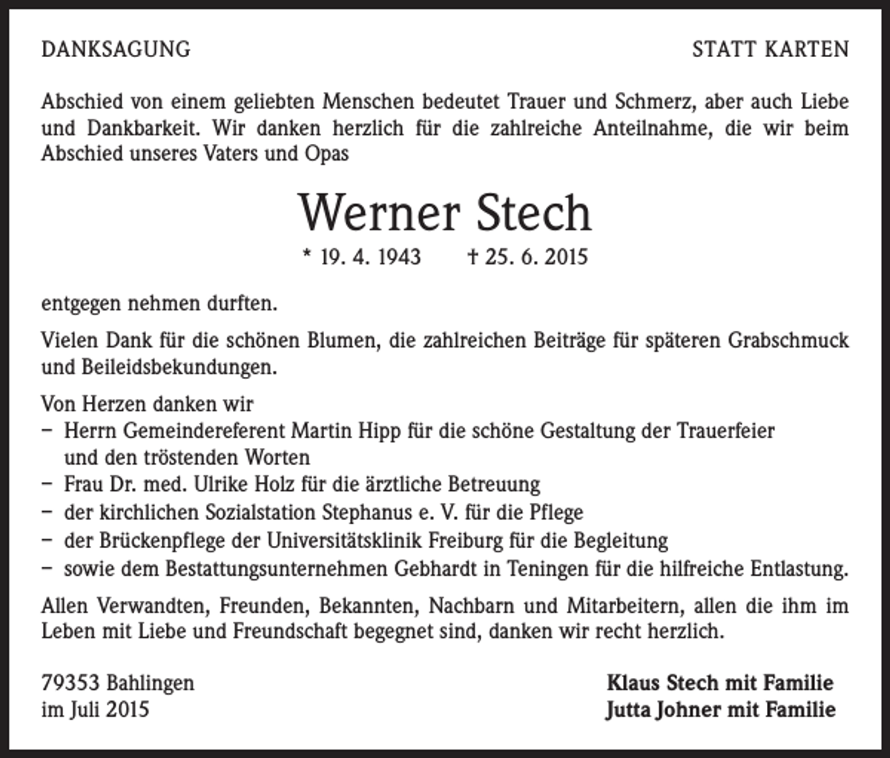 <p>DANKSAGUNG</p><p>STATT KARTEN</p><p>Abschied von einem geliebten Menschen bedeutet Trauer und Schmerz, aber auch Liebe<br />und Dankbarkeit. Wir danken herzlich für die zahlreiche Anteilnahme, die wir beim<br />Abschied unseres Vaters und Opas</p><p>Werner Stech<br />* 19. 4. 1943 † 25. 6. 2015</p><p>entgegen nehmen durften.<br />Vielen Dank für die schönen Blumen, die zahlreichen Beiträge für späteren Grabschmuck<br />und Beileidsbekundungen.<br />Von Herzen danken wir<br />– Herrn Gemeindereferent Martin Hipp für die schöne Gestaltung der Trauerfeier</p><p>und den tröstenden Worten<br />– Frau Dr. med. Ulrike Holz für die ärztliche Betreuung<br />– der kirchlichen Sozialstation Stephanus e. V. für die Pflege<br />– der Brückenpflege der Universitätsklinik Freiburg für die Begleitung<br />– sowie dem Bestattungsunternehmen Gebhardt in Teningen für die hilfreiche Entlastung.<br />Allen Verwandten, Freunden, Bekannten, Nachbarn und Mitarbeitern, allen die ihm im<br />Leben mit Liebe und Freundschaft begegnet sind, danken wir recht herzlich.<br />79353 Bahlingen<br />im Juli 2015</p><p>Klaus Stech mit Familie<br />Jutta Johner mit Familie</p>